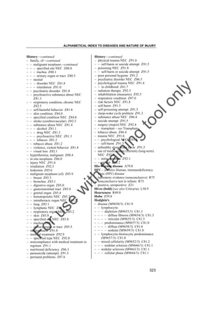 ALPHABETICAL INDEX TO DISEASES AND NATURE OF INJURY

tra

in

in

g

to
o

lo
nl
y

History––continued
– physical trauma NEC Z91.6
– – self-harm or suicide attempt Z91.5
– poisoning NEC Z91.8
– – self-harm or suicide attempt Z91.5
– poor personal hygiene Z91.2
– psychiatric disorder NEC Z86.5
– psychological trauma NEC Z91.4
– – in childhood Z61.7
– radiation therapy Z92.3
– rehabilitation (measures) Z92.5
– respiratory condition Z87.0
– risk factors NEC Z91.8
– self-harm Z91.5
– self-poisoning attempt Z91.5
– sleep-wake cycle problem Z91.3
– substance abuse NEC Z86.4
– suicide attempt Z91.5
– surgery (major) NEC Z92.4
– – transplant – see Transplant
– tobacco abuse Z86.4
– trauma NEC Z91.6
– – psychological NEC Z91.4
– – self-harm Z91.5
– unhealthy sleep-wake cycle Z91.3
– use of medicaments (current) (long-term)
NEC Z92.2
– – anticoagulants Z92.1
– – aspirin Z92.2
His-Werner disease A79.0
HIV – see also Human, immunodeficiency
virus (HIV) disease
– laboratory evidence (nonconclusive) R75
– nonconclusive test in infants R75
– positive, seropositive Z21
Hives (bold) (see also Urticaria) L50.9
Hoarseness R49.0
Hobo Z59.0
Hodgkin's
– disease (M9650/3) C81.9
– – lymphocytic
– – – depletion (M9653/3) C81.3
– – – – diffuse fibrosis (M9654/3) C81.3
– – – – reticular (M9655/3) C81.3
– – – predominance (M9657/3) C81.0
– – – – diffuse (M9658/3) C81.0
– – – – nodular (M9659/3) C81.0
– – lymphocytic-histiocytic predominance
(M9657/3) C81.0
– – mixed cellularity (M9652/3) C81.2
– – – nodular sclerosis (M9666/3) C81.1
– – nodular sclerosis (M9663/3) C81.1
– – – cellular phase (M9664/3) C81.1

Fo

ru

se

w

ith

History––continued
– family, of––continued
– – malignant neoplasm––continued
– – – specified site NEC Z80.8
– – – trachea Z80.1
– – – urinary organ or tract Z80.5
– – mental
– – – disorder NEC Z81.8
– – – retardation Z81.0
– – psychiatric disorder Z81.8
– – psychoactive substance abuse NEC
Z81.3
– – respiratory condition, chronic NEC
Z82.5
– – self-harmful behavior Z81.8
– – skin condition Z84.0
– – specified condition NEC Z84.8
– – stroke (cerebrovascular) Z82.3
– – substance abuse NEC Z81.4
– – – alcohol Z81.1
– – – drug NEC Z81.3
– – – psychoactive NEC Z81.3
– – – tobacco Z81.2
– – tobacco abuse Z81.2
– – violence, violent behavior Z81.8
– – visual loss Z82.1
– hyperthermia, malignant Z88.4
– in situ neoplasm Z86.0
– injury NEC Z91.6
– irradiation Z92.3
– leukemia Z85.6
– malignant neoplasm (of) Z85.9
– – breast Z85.3
– – bronchus Z85.1
– – digestive organ Z85.0
– – gastrointestinal tract Z85.0
– – genital organ Z85.4
– – hematopoietic NEC Z85.7
– – intrathoracic organ NEC Z85.2
– – lung Z85.1
– – lymphatic NEC Z85.7
– – respiratory organ NEC Z85.2
– – skin Z85.8
– – specified site NEC Z85.8
– – trachea Z85.1
– – urinary organ or tract Z85.5
– maltreatment Z91.8
– medical treatment Z92.9
– – specified type NEC Z92.8
– noncompliance with medical treatment or
regimen Z91.1
– nutritional deficiency Z86.3
– parasuicide (attempt) Z91.5
– perinatal problems Z87.6

323

 