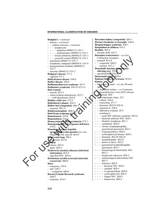 INTERNATIONAL CLASSIFICATION OF DISEASES

to
o

lo
nl
y

Horseshoe kidney (congenital) Q63.1
Horton's headache or neuralgia G44.0
Hospital hopper syndrome F68.1
Hospitalism in children F43.2
Hostility R45.5
– towards child Z62.3
Hourglass (contracture) – see also
Contraction, hourglass
– stomach K31.8
– – congenital Q40.2
– – stricture K31.2
Household, housing circumstance
affecting care Z59.9
– specified NEC Z59.8
Housemaid's knee M70.4
Hudson(-Stähli) line (cornea) H18.0
Human
– bite (open wound) – see also Wound,
open
– – intact skin surface – see Contusion
– immunodeficiency virus (HIV) disease
(infection) B24
– – asymptomatic status Z21
– – contact Z20.6
– – counseling Z71.7
– – dementia B22.0† F02.4"
– – exposure to Z20.6
– – laboratory evidence R75
– – resulting in
– – – acute HIV infection syndrome B23.0
– – – bacterial infection NEC B20.1
– – – Burkitt's lymphoma B21.1
– – – candidiasis B20.4
– – – chronic lymphadenopathy,
generalized (persistent) B23.1
– – – cryptosporidiosis B20.8
– – – cytomegaloviral disease B20.2
– – – dementia B22.0† F02.4"
– – – encephalopathy B22.0
– – – failure to thrive B22.2
– – – generalized lymphadenopathy
(persistent) B23.1
– – – hematological abnormality NEC
B23.2
– – – herpesviral infections B20.3
– – – immunological abnormality NEC
B23.2
– – – infection B20.9
– – – – bacterial NEC B20.1
– – – – candidal B20.4
– – – – Cryptosporidium B20.8
– – – – cytomegaloviral B20.2
– – – – fungus NEC B20.5
– – – – herpesvirus B20.3

Fo

ru

se

w

ith

tra

in

in

g

Hodgkin's––continued
– disease––continued
– – nodular sclerosis––continued
– – – lymphocytic
– – – – depletion (M9667/3) C81.1
– – – – predominance (M9665/3) C81.1
– – – mixed cellularity (M9666/3) C81.1
– – – syncytial variant (M9667/3) C81.1
– granuloma (M9661/3) C81.7
– lymphoma, malignant (M9650/3) C81.9
– paragranuloma (nodular) (M9660/3)
C81.7
– sarcoma (M9662/3) C81.7
Hodgson's disease I71.2
– ruptured I71.1
Hoffa-Kastert disease E88.8
Hoffa's disease E88.8
Hoffmann-Bouveret syndrome I47.9
Hoffmann's syndrome E03.9† G73.5"
Hole (round)
– macula H35.3
– retina (without detachment) H33.3
– – with detachment H33.0
Holiday relief care Z75.5
Hollenhorst's plaque H34.2
Hollow foot (congenital) Q66.7
– acquired M21.6
Holoprosencephaly Q04.2
Holt-Oram syndrome Q87.2
Homelessness Z59.0
Homesickness F43.2
Homocystinemia, homocystinuria E72.1
Homogentisate l,2-dioxygenase deficiency
E70.2
Homologous serum hepatitis
(prophylactic) (therapeutic) (see also
Hepatitis, viral, type B) B16.9
Honeycomb lung J98.4
– congenital Q33.0
Hooded
– clitoris Q52.6
– penis Q55.6
Hookworm (anemia) (disease) (infection)
(infestation) B76.9
– specified NEC B76.8
Hordeolum (eyelid) (external) (internal)
(recurrent) H00.0
Horn
– cutaneous L85.8
– nail L60.2
– – congenital Q84.6
Horner(-Claude Bernard) syndrome
G90.2
– traumatic S14.5

324

 