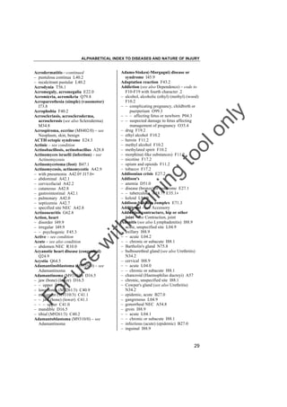 ALPHABETICAL INDEX TO DISEASES AND NATURE OF INJURY

tra

in

in

g

to
o

lo
nl
y

Adams-Stokes(-Morgagni) disease or
syndrome I45.9
Adaptation reaction F43.2
Addiction (see also Dependence) – code to
F10-F19 with fourth character .2
– alcohol, alcoholic (ethyl) (methyl) (wood)
F10.2
– – complicating pregnancy, childbirth or
puerperium O99.3
– – – affecting fetus or newborn P04.3
– – suspected damage to fetus affecting
management of pregnancy O35.4
– drug F19.2
– ethyl alcohol F10.2
– heroin F11.2
– methyl alcohol F10.2
– methylated spirit F10.2
– morphine(-like substances) F11.2
– nicotine F17.2
– opium and opioids F11.2
– tobacco F17.2
Addisonian crisis E27.2
Addison's
– anemia D51.0
– disease (bronze) or syndrome E27.1
– – tuberculous A18.7† E35.1"
– keloid L94.0
Addison-Schilder complex E71.3
Additional – see Accessory
Adduction contracture, hip or other
joint – see Contraction, joint
Adenitis (see also Lymphadenitis) I88.9
– acute, unspecified site L04.9
– axillary I88.9
– – acute L04.2
– – chronic or subacute I88.1
– Bartholin's gland N75.8
– bulbourethral gland (see also Urethritis)
N34.2
– cervical I88.9
– – acute L04.0
– – chronic or subacute I88.1
– chancroid (Haemophilus ducreyi) A57
– chronic, unspecified site I88.1
– Cowper's gland (see also Urethritis)
N34.2
– epidemic, acute B27.0
– gangrenous L04.9
– gonorrheal NEC A54.8
– groin I88.9
– – acute L04.1
– – chronic or subacute I88.1
– infectious (acute) (epidemic) B27.0
– inguinal I88.9

Fo

ru

se

w

ith

Acrodermatitis––continued
– pustulosa continua L40.2
– recalcitrant pustular L40.2
Acrodynia T56.1
Acromegaly, acromegalia E22.0
Acromicria, acromikria Q79.8
Acroparesthesia (simple) (vasomotor)
I73.8
Acrophobia F40.2
Acroscleriasis, acroscleroderma,
acrosclerosis (see also Scleroderma)
M34.8
Acrospiroma, eccrine (M8402/0) – see
Neoplasm, skin, benign
ACTH ectopic syndrome E24.3
Actinic – see condition
Actinobacillosis, actinobacillus A28.8
Actinomyces israelii (infection) – see
Actinomycosis
Actinomycetoma (foot) B47.1
Actinomycosis, actinomycotic A42.9
– with pneumonia A42.0† J17.0"
– abdominal A42.1
– cervicofacial A42.2
– cutaneous A42.8
– gastrointestinal A42.1
– pulmonary A42.0
– septicemia A42.7
– specified site NEC A42.8
Actinoneuritis G62.8
Action, heart
– disorder I49.9
– irregular I49.9
– – psychogenic F45.3
Active – see condition
Acute – see also condition
– abdomen NEC R10.0
Acyanotic heart disease (congenital)
Q24.9
Acystia Q64.5
Adamantinoblastoma (M9310/0) – see
Adamantinoma
Adamantinoma (M9310/0) D16.5
– jaw (bone) (lower) D16.5
– – upper D16.4
– long bones (M9261/3) C40.9
– malignant (M9310/3) C41.1
– – jaw (bone) (lower) C41.1
– – – upper C41.0
– mandible D16.5
– tibial (M9261/3) C40.2
Adamantoblastoma (M9310/0) – see
Adamantinoma

29

 