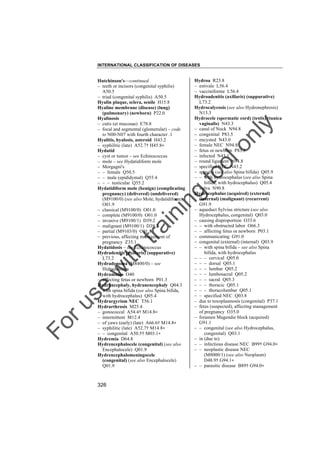 INTERNATIONAL CLASSIFICATION OF DISEASES

to
o

lo
nl
y

Hydroa R23.8
– estivale L56.4
– vacciniforme L56.4
Hydroadenitis (axillaris) (suppurative)
L73.2
Hydrocalycosis (see also Hydronephrosis)
N13.3
Hydrocele (spermatic cord) (testis) (tunica
vaginalis) N43.3
– canal of Nuck N94.8
– congenital P83.5
– encysted N43.0
– female NEC N94.8
– fetus or newborn P83.5
– infected N43.1
– round ligament N94.8
– specified NEC N43.2
– spinalis (see also Spina bifida) Q05.9
– – with hydrocephalus (see also Spina
bifida, with hydrocephalus) Q05.4
– vulva N90.8
Hydrocephalus (acquired) (external)
(internal) (malignant) (recurrent)
G91.9
– aqueduct Sylvius stricture (see also
Hydrocephalus, congenital) Q03.0
– causing disproportion O33.6
– – with obstructed labor O66.3
– – affecting fetus or newborn P03.1
– communicating G91.0
– congenital (external) (internal) Q03.9
– – with spina bifida – see also Spina
bifida, with hydrocephalus
– – – cervical Q05.0
– – – dorsal Q05.1
– – – lumbar Q05.2
– – – lumbosacral Q05.2
– – – sacral Q05.3
– – – thoracic Q05.1
– – – thoracolumbar Q05.1
– – specified NEC Q03.8
– due to toxoplasmosis (congenital) P37.1
– fetus (suspected), affecting management
of pregnancy O35.0
– foramen Magendie block (acquired)
G91.1
– – congenital (see also Hydrocephalus,
congenital) Q03.1
– in (due to)
– – infectious disease NEC B99† G94.0"
– – neoplastic disease NEC
(M8000/1) (see also Neoplasm)
D48.9† G94.1"
– – parasitic disease B89† G94.0"

Fo

ru

se

w

ith

tra

in

in

g

Hutchinson's––continued
– teeth or incisors (congenital syphilis)
A50.5
– triad (congenital syphilis) A50.5
Hyalin plaque, sclera, senile H15.8
Hyaline membrane (disease) (lung)
(pulmonary) (newborn) P22.0
Hyalinosis
– cutis (et mucosae) E78.8
– focal and segmental (glomerular) – code
to N00-N07 with fourth character .1
Hyalitis, hyalosis, asteroid H43.2
– syphilitic (late) A52.7† H45.8"
Hydatid
– cyst or tumor – see Echinococcus
– mole – see Hydatidiform mole
– Morgagni's
– – female Q50.5
– – male (epididymal) Q55.4
– – – testicular Q55.2
Hydatidiform mole (benign) (complicating
pregnancy) (delivered) (undelivered)
(M9100/0) (see also Mole, hydatidiform)
O01.9
– classical (M9100/0) O01.0
– complete (M9100/0) O01.0
– invasive (M9100/1) D39.2
– malignant (M9100/1) D39.2
– partial (M9103/0) O01.1
– previous, affecting management of
pregnancy Z35.1
Hydatidosis – see Echinococcus
Hydradenitis (axillaris) (suppurative)
L73.2
Hydradenoma (M8400/0) – see
Hidradenoma
Hydramnios O40
– affecting fetus or newborn P01.3
Hydrancephaly, hydranencephaly Q04.3
– with spina bifida (see also Spina bifida,
with hydrocephalus) Q05.4
Hydrargyrism NEC T56.1
Hydrarthrosis M25.4
– gonococcal A54.4† M14.8"
– intermittent M12.4
– of yaws (early) (late) A66.6† M14.8"
– syphilitic (late) A52.7† M14.8"
– – congenital A50.5† M03.1"
Hydremia D64.8
Hydrencephalocele (congenital) (see also
Encephalocele) Q01.9
Hydrencephalomeningocele
(congenital) (see also Encephalocele)
Q01.9

326

 