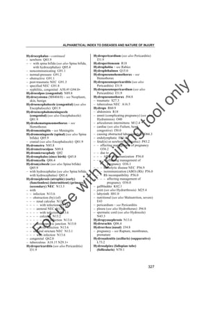 ALPHABETICAL INDEX TO DISEASES AND NATURE OF INJURY

tra

in

in

g

to
o

lo
nl
y

Hydropericardium (see also Pericarditis)
I31.9
Hydroperitoneum R18
Hydrophobia – see Rabies
Hydrophthalmos Q15.0
Hydropneumohemothorax – see
Hemothorax
Hydropneumopericarditis (see also
Pericarditis) I31.9
Hydropneumopericardium (see also
Pericarditis) I31.9
Hydropneumothorax J94.8
– traumatic S27.3
– tuberculous NEC A16.5
Hydrops R60.9
– abdominis R18
– amnii (complicating pregnancy) (see also
Hydramnios) O40
– articulorum intermittens M12.4
– cardiac (see also Failure, heart,
congestive) I50.0
– causing obstructed labor (mother) O66.3
– endolymphatic H81.0
– fetal(is) or newborn (idiopathic) P83.2
– – affecting management of pregnancy
O36.2
– – due to
– – – ABO isoimmunization P56.0
– – – – affecting management of
pregnancy O36.1
– – – hemolytic disease NEC P56.9
– – – isoimmunization (ABO) (Rh) P56.0
– – – Rh incompatibility P56.0
– – – – affecting management of
pregnancy O36.0
– gallbladder K82.1
– joint (see also Hydrarthrosis) M25.4
– labyrinth H81.0
– nutritional (see also Malnutrition, severe)
E43
– pericardium – see Pericarditis
– pleura (see also Hydrothorax) J94.8
– spermatic cord (see also Hydrocele)
N43.3
Hydropyonephrosis N13.6
Hydrorachis Q06.4
Hydrorrhea (nasal) J34.8
– pregnancy – see Rupture, membranes,
premature
Hydrosadenitis (axillaris) (suppurative)
L73.2
Hydrosalpinx (fallopian tube)
(follicularis) N70.1

Fo

ru

se

w

ith

Hydrocephalus––continued
– newborn Q03.9
– – with spina bifida (see also Spina bifida,
with hydrocephalus) Q05.4
– noncommunicating G91.1
– normal-pressure G91.2
– obstructive G91.1
– post-traumatic NEC G91.3
– specified NEC G91.8
– syphilitic, congenital A50.4† G94.0"
Hydrocolpos (congenital) N89.8
Hydrocystoma (M8404/0) – see Neoplasm,
skin, benign
Hydroencephalocele (congenital) (see also
Encephalocele) Q01.9
Hydroencephalomeningocele
(congenital) (see also Encephalocele)
Q01.9
Hydrohematopneumothorax – see
Hemothorax
Hydromeningitis – see Meningitis
Hydromeningocele (spinal) (see also Spina
bifida) Q05.9
– cranial (see also Encephalocele) Q01.9
Hydrometra N85.8
Hydrometrocolpos N89.8
Hydromicrocephaly Q02
Hydromphalos (since birth) Q45.8
Hydromyelia Q06.4
Hydromyelocele (see also Spina bifida)
Q05.9
– with hydrocephalus (see also Spina bifida,
with hydrocephalus) Q05.4
Hydronephrosis (atrophic) (early)
(functionless) (intermittent) (primary)
(secondary) NEC N13.3
– with
– – infection N13.6
– – obstruction (by) (of)
– – – renal calculus N13.2
– – – – with infection N13.6
– – – ureteral NEC N13.1
– – – – with infection N13.6
– – – – calculus N13.2
– – – – – with infection N13.6
– – – ureteropelvic junction N13.0
– – – – with infection N13.6
– – ureteral stricture NEC N13.1
– – – with infection N13.6
– congenital Q62.0
– tuberculous A18.1† N29.1"
Hydropericarditis (see also Pericarditis)
I31.9

327

 