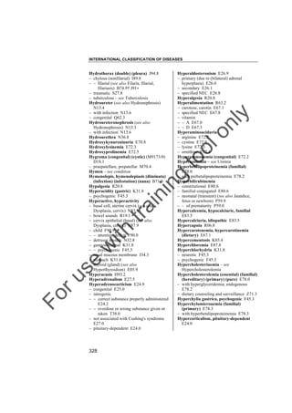INTERNATIONAL CLASSIFICATION OF DISEASES

to
o

lo
nl
y

Hyperaldosteronism E26.9
– primary (due to (bilateral) adrenal
hyperplasia) E26.0
– secondary E26.1
– specified NEC E26.8
Hyperalgesia R20.8
Hyperalimentation R63.2
– carotene, carotin E67.1
– specified NEC E67.8
– vitamin
– – A E67.0
– – D E67.3
Hyperaminoaciduria
– arginine E72.2
– cystine E72.0
– lysine E72.3
– ornithine E72.4
Hyperammonemia (congenital) E72.2
Hyperazotemia – see Uremia
Hyperbetalipoproteinemia (familial)
E78.0
– with prebetalipoproteinemia E78.2
Hyperbilirubinemia
– constitutional E80.6
– familial conjugated E80.6
– neonatal (transient) (see also Jaundice,
fetus or newborn) P59.9
– – of prematurity P59.0
Hypercalcemia, hypocalciuric, familial
E83.5
Hypercalciuria, idiopathic E83.5
Hypercapnia R06.8
Hypercarotenemia, hypercarotinemia
(dietary) E67.1
Hypercementosis K03.4
Hyperchloremia E87.8
Hyperchlorhydria K31.8
– neurotic F45.3
– psychogenic F45.3
Hypercholesterinemia – see
Hypercholesterolemia
Hypercholesterolemia (essential) (familial)
(hereditary) (primary) (pure) E78.0
– with hyperglyceridemia, endogenous
E78.2
– dietary counseling and surveillance Z71.3
Hyperchylia gastrica, psychogenic F45.3
Hyperchylomicronemia (familial)
(primary) E78.3
– with hyperbetalipoproteinemia E78.3
Hypercorticalism, pituitary-dependent
E24.0

Fo

ru

se

w

ith

tra

in

in

g

Hydrothorax (double) (pleura) J94.8
– chylous (nonfilarial) I89.8
– – filarial (see also Filaria, filarial,
filariasis) B74.9† J91"
– traumatic S27.8
– tuberculous – see Tuberculosis
Hydroureter (see also Hydronephrosis)
N13.4
– with infection N13.6
– congenital Q62.3
Hydroureteronephrosis (see also
Hydronephrosis) N13.3
– with infection N13.6
Hydrourethra N36.8
Hydroxykynureninuria E70.8
Hydroxylysinemia E72.3
Hydroxyprolinemia E72.5
Hygroma (congenital) (cystic) (M9173/0)
D18.1
– praepatellare, prepatellar M70.4
Hymen – see condition
Hymenolepis, hymenolepiasis (diminuta)
(infection) (infestation) (nana) B71.0
Hypalgesia R20.8
Hyperacidity (gastric) K31.8
– psychogenic F45.3
Hyperactive, hyperactivity
– basal cell, uterine cervix (see also
Dysplasia, cervix) N87.9
– bowel sounds R19.1
– cervix epithelial (basal) (see also
Dysplasia, cervix) N87.9
– child F90.9
– – attention deficit F90.0
– detrusor muscle N32.8
– gastrointestinal K31.8
– – psychogenic F45.3
– nasal mucous membrane J34.3
– stomach K31.8
– thyroid (gland) (see also
Hyperthyroidism) E05.9
Hyperacusis H93.2
Hyperadrenalism E27.5
Hyperadrenocorticism E24.9
– congenital E25.0
– iatrogenic
– – correct substance properly administered
E24.2
– – overdose or wrong substance given or
taken T38.0
– not associated with Cushing's syndrome
E27.0
– pituitary-dependent E24.0

328

 