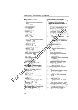 INTERNATIONAL CLASSIFICATION OF DISEASES

to
o

lo
nl
y

Hypertelorism (ocular) (orbital) Q75.2
Hypertension, hypertensive (accelerated)
(benign) (essential) (idiopathic)
(malignant) (primary) (systemic) I10
– with
– – heart involvement (conditions in I51.4I51.9 due to hypertension) (see also
Hypertension, heart) I11.9
– – kidney involvement (see also
Hypertension, kidney) I12.9
– – renal sclerosis (conditions in N26.) (see also Hypertension, kidney) I12.9
– – – with
– – – – failure (conditions in N18.-, N19.-)
I12.0
– – – – heart involvement (conditions in
I51.4-I51.9) – see Hypertension,
cardiorenal
– benign, intracranial G93.2
– cardiorenal (disease) I13.9
– – with
– – – renal failure I13.1
– – – – and heart failure (congestive)
I13.2
– cardiovascular
– – disease (arteriosclerotic)
(sclerotic) (see also Hypertension,
heart) I11.9
– – – with heart failure
(congestive) (see also Hypertension,
heart) I11.0
– – – – with renal failure I13.2
– – renal (disease) (sclerosis) (see also
Hypertension, cardiorenal) I13.9
– – – with renal failure I13.1
– – – – with heart failure I13.2
– complicating pregnancy, childbirth or
puerperium O16
– – with
– – – albuminuria (and edema) (see also
Pre-eclampsia) O14.9
– – – – severe O14.1
– – – edema (see also Pre-eclampsia)
O14.9
– – – – severe O14.1
– – – heart disease O10.1
– – – – and renal disease, pre-existing
O10.3
– – – renal disease, pre-existing O10.2
– – affecting fetus or newborn P00.0
– – essential (benign), pre-existing O10.0
– – – with superimposed proteinuria O11
– – – malignant, pre-existing O10.0
– – malignant, pre-existing O10.0

Fo

ru

se

w

ith

tra

in

in

g

Hypersecretion––continued
– androgen––continued
– – ovarian (drug-induced) (iatrogenic)
E28.1
– calcitonin E07.0
– catecholamine E27.5
– corticoadrenal E24.9
– cortisol E24.9
– epinephrine E27.5
– estrogen E28.0
– gastric K31.8
– – psychogenic F45.3
– gastrin E16.4
– glucagon E16.3
– hormone(s)
– – ACTH (not associated with Cushing's
syndrome) E27.0
– – – pituitary E24.0
– – antidiuretic E22.2
– – growth E22.0
– – intestinal NEC E34.1
– – ovarian androgen E28.1
– – pituitary E22.9
– – testicular E29.0
– – thyroid stimulating E05.8
– insulin – see Hyperinsulinism
– lacrimal glands H04.2
– medulloadrenal E27.5
– milk O92.6
– ovarian androgens E28.1
– salivary gland (any) K11.7
– thyrocalcitonin E07.0
– upper respiratory J39.8
Hypersegmentation, leukocytic,
hereditary D72.0
Hypersensitive, hypersensitiveness,
hypersensitivity – see also Allergy
– carotid sinus G90.0
– drug (see also Allergy, drug) T88.7
– gastrointestinal K52.2
– – psychogenic F45.3
– labyrinth H83.2
– pain R20.8
– pneumonitis (see also Pneumonitis,
allergic) J67.9
– reaction T78.4
– – upper respiratory tract NEC J39.3
Hypersomnia (organic) G47.1
– nonorganic origin F51.1
– primary F51.1
Hypersplenia, hypersplenism D73.1
Hyperstimulation, ovaries (associated
with induced ovulation) N98.1
Hypersusceptibility – see Allergy

332

 
