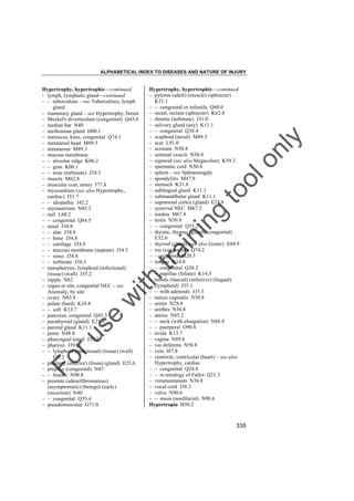 ALPHABETICAL INDEX TO DISEASES AND NATURE OF INJURY

tra

in

in

g

to
o

lo
nl
y

Hypertrophy, hypertrophic––continued
– pylorus (adult) (muscle) (sphincter)
K31.1
– – congenital or infantile Q40.0
– rectal, rectum (sphincter) K62.8
– rhinitis (turbinate) J31.0
– salivary gland (any) K11.1
– – congenital Q38.4
– scaphoid (tarsal) M89.3
– scar L91.0
– scrotum N50.8
– seminal vesicle N50.8
– sigmoid (see also Megacolon) K59.3
– spermatic cord N50.8
– spleen – see Splenomegaly
– spondylitis M47.9
– stomach K31.8
– sublingual gland K11.1
– submandibular gland K11.1
– suprarenal cortex (gland) E27.8
– synovial NEC M67.2
– tendon M67.8
– testis N50.8
– – congenital Q55.2
– thymic, thymus (gland) (congenital)
E32.0
– thyroid (gland) (see also Goiter) E04.9
– toe (congenital) Q74.2
– – acquired M20.5
– tongue K14.8
– – congenital Q38.2
– – papillae (foliate) K14.3
– tonsils (faucial) (infective) (lingual)
(lymphoid) J35.1
– – with adenoids J35.3
– tunica vaginalis N50.8
– ureter N28.8
– urethra N36.8
– uterus N85.2
– – neck (with elongation) N88.4
– – puerperal O90.8
– uvula K13.7
– vagina N89.8
– vas deferens N50.8
– vein I87.8
– ventricle, ventricular (heart) – see also
Hypertrophy, cardiac
– – congenital Q24.8
– – in tetralogy of Fallot Q21.3
– verumontanum N36.8
– vocal cord J38.3
– vulva N90.6
– – stasis (nonfilarial) N90.6
Hypertropia H50.2

Fo

ru

se

w

ith

Hypertrophy, hypertrophic––continued
– lymph, lymphatic gland––continued
– – tuberculous – see Tuberculosis, lymph
gland
– mammary gland – see Hypertrophy, breast
– Meckel's diverticulum (congenital) Q43.0
– median bar N40
– meibomian gland H00.1
– meniscus, knee, congenital Q74.1
– metatarsal head M89.3
– metatarsus M89.3
– mucous membrane
– – alveolar ridge K06.2
– – gum K06.1
– – nose (turbinate) J34.3
– muscle M62.8
– muscular coat, artery I77.8
– myocardium (see also Hypertrophy,
cardiac) I51.7
– – idiopathic I42.2
– myometrium N85.2
– nail L60.2
– – congenital Q84.5
– nasal J34.8
– – alae J34.8
– – bone J34.8
– – cartilage J34.8
– – mucous membrane (septum) J34.3
– – sinus J34.8
– – turbinate J34.3
– nasopharynx, lymphoid (infectional)
(tissue) (wall) J35.2
– nipple N62
– organ or site, congenital NEC – see
Anomaly, by site
– ovary N83.8
– palate (hard) K10.8
– – soft K13.7
– pancreas, congenital Q45.3
– parathyroid (gland) E21.0
– parotid gland K11.1
– penis N48.8
– pharyngeal tonsil J35.2
– pharynx J39.2
– – lymphoid (infectional) (tissue) (wall)
J35.2
– pituitary (anterior) (fossa) (gland) E23.6
– prepuce (congenital) N47
– – female N90.8
– prostate (adenofibromatous)
(asymptomatic) (benign) (early)
(recurrent) N40
– – congenital Q55.4
– pseudomuscular G71.0

335

 