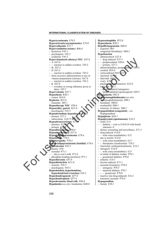 INTERNATIONAL CLASSIFICATION OF DISEASES

to
o

lo
nl
y

Hypoeosinophilia D72.8
Hypoesthesia R20.1
Hypofibrinogenemia D68.8
– acquired D65
– congenital (hereditary) D68.2
Hypofunction
– adrenocortical E27.4
– – drug-induced E27.3
– – postprocedural E89.6
– – primary E27.1
– adrenomedullary, postprocedural E89.6
– cerebral R29.8
– corticoadrenal NEC E27.4
– intestinal K59.8
– labyrinth H83.2
– ovary E28.3
– pituitary (gland) (anterior) E23.0
– testicular E29.1
– – postprocedural (iatrogenic)
(postirradiation) (postsurgical) E89.5
Hypogalactia O92.4
Hypogammaglobulinemia (see also
Agammaglobulinemia) D80.1
– hereditary D80.0
– nonfamilial D80.1
– transient, of infancy D80.7
Hypogenitalism (congenital) – see
Hypogonadism
Hypoglossia Q38.3
Hypoglycemia (spontaneous) E16.2
– coma E15
– – diabetic – code to E10-E14 with fourth
character .0
– dietary counseling and surveillance Z71.3
– drug-induced E16.0
– – with coma (nondiabetic) E15
– due to insulin E16.0
– – with coma (nondiabetic) E15
– – therapeutic misadventure T38.3
– functional, nonhyperinsulinemic E16.1
– iatrogenic E16.0
– – with coma (nondiabetic) E15
– in infant of diabetic mother P70.1
– – gestational diabetes P70.0
– infantile E16.1
– leucine-induced E71.1
– neonatal (transitory) P70.4
– – iatrogenic P70.3
– – maternal diabetes P70.1
– – – gestational P70.0
– reactive (not drug-induced) E16.1
– transitory neonatal P70.4
Hypogonadism
– female E28.3

Fo

ru

se

w

ith

tra

in

in

g

Hypertyrosinemia E70.2
Hyperuricemia (asymptomatic) E79.0
Hypervalinemia E71.1
Hyperventilation (tetany) R06.4
– hysterical F45.3
– psychogenic F45.3
– syndrome F45.3
Hypervitaminosis (dietary) NEC E67.8
– A E67.0
– – reaction to sudden overdose T45.2
– B6 E67.2
– D E67.3
– – reaction to sudden overdose T45.2
– from excessive administration or use of
vitamin preparations (chronic) E67.8
– – reaction to sudden overdose T45.2
– K E67.8
– – overdose or wrong substance given or
taken T45.7
Hypervolemia E87.7
Hypesthesia R20.1
– cornea H18.8
Hyphema H21.0
– traumatic S05.1
Hypnotherapy NEC Z50.4
Hypoacidity, gastric K31.8
– psychogenic F45.3
Hypoadrenalism, hypoadrenia E27.4
– primary E27.1
– tuberculous A18.7† E35.1"
Hypoadrenocorticism E27.4
– pituitary E23.0
– primary E27.1
Hypoalbuminemia E88.0
Hypoaldosteronism E27.4
Hypoalphalipoproteinemia E78.6
Hypobarism T70.2
Hypobaropathy T70.2
Hypobetalipoproteinemia (familial) E78.6
Hypocalcemia E83.5
– dietary E58
– neonatal P71.1
– – due to cow's milk P71.0
– phosphate-loading (newborn) P71.1
Hypochloremia E87.8
Hypochlorhydria K31.8
– neurotic F45.3
– psychogenic F45.3
Hypochondria, hypochondriac,
hypochondriasis (reaction) F45.2
Hypochondrogenesis Q77.0
Hypochondroplasia Q77.4
Hypochromasia, blood cells D50.8
Hypodontia (see also Anodontia) K00.0

336

 