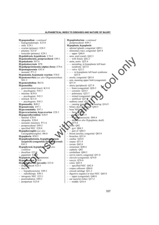 ALPHABETICAL INDEX TO DISEASES AND NATURE OF INJURY

tra

in

in

g

to
o

lo
nl
y

Hypopituitarism––continued
– postprocedural E89.3
Hypoplasia, hypoplastic
– adrenal (gland), congenital Q89.1
– alimentary tract, congenital Q45.8
– – upper Q40.8
– anus, anal (canal) Q42.3
– – with fistula Q42.2
– aorta, aortic Q25.4
– – ascending, in hypoplastic left heart
syndrome Q23.4
– – valve Q23.1
– – – in hypoplastic left heart syndrome
Q23.4
– areola, congenital Q83.8
– arm, meaning upper limb (congenital)
Q71.9
– artery (peripheral) Q27.8
– – brain (congenital) Q28.3
– – coronary Q24.5
– – pulmonary Q25.7
– – retinal (congenital) Q14.1
– – umbilical Q27.0
– auditory canal Q17.8
– – causing impairment of hearing Q16.9
– biliary duct or passage Q44.5
– bone NEC Q79.9
– – face Q75.8
– – marrow D61.9
– – – megakaryocytic D69.4
– – skull (see also Hypoplasia, skull)
Q75.8
– brain Q02
– – gyri Q04.3
– – part of Q04.3
– breast (areola), congenital Q83.8
– bronchus Q32.4
– cardiac Q24.8
– carpus Q71.8
– cecum Q42.8
– cementum K00.4
– cephalic Q02
– cerebellum Q04.3
– cervix (uteri), congenital Q51.8
– clavicle (congenital) Q74.0
– coccyx Q76.4
– colon Q42.9
– – specified NEC Q42.8
– corpus callosum Q04.0
– cricoid cartilage Q31.2
– digestive organ(s) or tract NEC Q45.8
– – upper (congenital) Q40.8
– ear (auricle) (lobe) Q17.2
– – middle Q16.4

Fo

ru

se

w

ith

Hypogonadism––continued
– hypogonadotropic E23.0
– male E29.1
– ovarian (primary) E28.3
– pituitary E23.0
– testicular (primary) E29.1
Hypohidrosis, hypoidrosis L74.4
Hypoinsulinemia, postprocedural E89.1
Hypokalemia E87.6
Hypoleukocytosis D70
Hypolipoproteinemia (alpha) (beta) E78.6
Hypomagnesemia E83.4
– neonatal P71.2
Hypomania, hypomanic reaction F30.0
Hypomenorrhea (see also Oligomenorrhea)
N91.5
Hypometabolism R63.8
Hypomotility
– gastrointestinal (tract) K31.8
– – psychogenic F45.3
– intestine K59.8
– – psychogenic F45.3
– stomach K31.8
– – psychogenic F45.3
Hyponasality R49.2
Hyponatremia E87.1
Hypo-osmolality E87.1
Hypo-ovarianism, hypo-ovarism E28.3
Hypoparathyroidism E20.9
– familial E20.8
– idiopathic E20.0
– neonatal, transitory P71.4
– postprocedural E89.2
– specified NEC E20.8
Hypopharyngitis (see also
Laryngopharyngitis) J06.0
Hypophoria H50.5
Hypophosphatemia, hypophosphatasia
(acquired) (congenital) (familial) (renal)
E83.3
Hypophyseal, hypophysis – see also
condition
– dwarfism E23.0
– gigantism E22.0
Hypopiesis – see Hypotension
Hypopinealism E34.8
Hypopituitarism (juvenile) E23.0
– drug-induced E23.1
– due to
– – hypophysectomy E89.3
– – radiotherapy E89.3
– iatrogenic NEC E23.1
– postirradiation E89.3
– postpartum E23.0

337

 