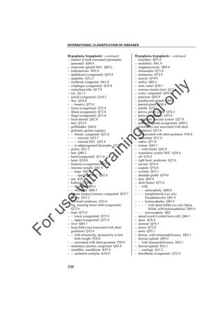 INTERNATIONAL CLASSIFICATION OF DISEASES

to
o

lo
nl
y

Hypoplasia, hypoplastic––continued
– maxillary K07.0
– medullary D61.9
– megakaryocytic D69.4
– metacarpus Q71.8
– metatarsus Q72.8
– muscle Q79.8
– nail(s) Q84.6
– nose, nasal Q30.1
– osseous meatus (ear) Q17.8
– ovary, congenital Q50.3
– pancreas Q45.0
– parathyroid (gland) Q89.2
– parotid gland Q38.4
– patella Q74.1
– pelvis, pelvic girdle Q74.2
– penis (congenital) Q55.6
– peripheral vascular system Q27.8
– pituitary (gland) (congenital) Q89.2
– pulmonary (not associated with short
gestation) Q33.6
– – associated with short gestation P28.0
– radioulnar Q71.8
– radius Q71.8
– rectum Q42.1
– – with fistula Q42.0
– respiratory system NEC Q34.8
– rib Q76.6
– right heart syndrome Q22.6
– sacrum Q76.4
– scapula Q74.0
– scrotum Q55.1
– shoulder girdle Q74.0
– skin Q82.8
– skull (bone) Q75.8
– – with
– – – anencephaly Q00.0
– – – encephalocele (see also
Encephalocele) Q01.9
– – – hydrocephalus Q03.9
– – – – with spina bifida (see also Spina
bifida, with hydrocephalus) Q05.4
– – – microcephaly Q02
– spinal (cord) (ventral horn cell) Q06.1
– spine Q76.4
– sternum Q76.7
– tarsus Q72.8
– testis Q55.1
– thymic, with immunodeficiency D82.1
– thymus (gland) Q89.2
– – with immunodeficiency D82.1
– thyroid (gland) E03.1
– – cartilage Q31.2
– tibiofibular (congenital) Q72.8

Fo

ru

se

w

ith

tra

in

in

g

Hypoplasia, hypoplastic––continued
– enamel of teeth (neonatal) (postnatal)
(prenatal) K00.4
– endocrine (gland) NEC Q89.2
– endometrium N85.8
– epididymis (congenital) Q55.4
– epiglottis Q31.2
– erythroid, congenital D61.0
– esophagus (congenital) Q39.8
– eustachian tube Q17.8
– eye Q11.2
– eyelid (congenital) Q10.3
– face Q18.8
– – bone(s) Q75.8
– femur (congenital) Q72.8
– fibula (congenital) Q72.8
– finger (congenital) Q71.8
– focal dermal Q82.8
– foot Q72.8
– gallbladder Q44.0
– genitalia, genital organ(s)
– – female, congenital Q52.8
– – – external Q52.7
– – – internal NEC Q52.8
– – in adiposogenital dystrophy E23.6
– glottis Q31.2
– hair Q84.2
– hand (congenital) Q71.8
– heart Q24.8
– humerus (congenital) Q71.8
– intestine (small) Q41.9
– – large Q42.9
– – – specified NEC Q42.8
– jaw K07.0
– kidney(s) Q60.5
– – bilateral Q60.4
– – unilateral Q60.3
– labium (majus) (minus), congenital Q52.7
– larynx Q31.2
– left heart syndrome Q23.4
– leg, meaning lower limb (congenital)
Q72.9
– limb Q73.8
– – lower (congenital) Q72.9
– – upper (congenital) Q71.9
– liver Q44.7
– lung (lobe) (not associated with short
gestation) Q33.6
– – with immaturity, prematurity or low
birth weight P28.0
– – associated with short gestation P28.0
– mammary (areola), congenital Q83.8
– mandible, mandibular K07.0
– – unilateral condylar K10.8

338

 
