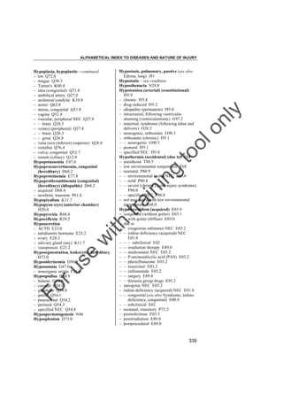 ALPHABETICAL INDEX TO DISEASES AND NATURE OF INJURY

tra

in

in

g

to
o

lo
nl
y

Hypostasis, pulmonary, passive (see also
Edema, lung) J81
Hypostatic – see condition
Hyposthenuria N28.8
Hypotension (arterial) (constitutional)
I95.9
– chronic I95.8
– drug-induced I95.2
– idiopathic (permanent) I95.0
– intracranial, following ventricular
shunting (ventriculostomy) G97.2
– maternal, syndrome (following labor and
delivery) O26.5
– neurogenic, orthostatic G90.3
– orthostatic (chronic) I95.1
– – neurogenic G90.3
– postural I95.1
– specified NEC I95.8
Hypothermia (accidental) (due to) T68
– anesthesia T88.5
– low environmental temperature T68
– neonatal P80.9
– – environmental (mild) NEC P80.8
– – mild P80.8
– – severe (chronic) (cold injury syndrome)
P80.0
– – specified NEC P80.8
– not associated with low environmental
temperature R68.0
Hypothyroidism (acquired) E03.9
– congenital (without goiter) E03.1
– – with goiter (diffuse) E03.0
– due to
– – exogenous substance NEC E03.2
– – iodine-deficiency (acquired) NEC
E01.8
– – – subclinical E02
– – irradiation therapy E89.0
– – medicament NEC E03.2
– – P-aminosalicylic acid (PAS) E03.2
– – phenylbutazone E03.2
– – resorcinol E03.2
– – sulfonamide E03.2
– – surgery E89.0
– – thiourea group drugs E03.2
– iatrogenic NEC E03.2
– iodine-deficiency (acquired) NEC E01.8
– – congenital (see also Syndrome, iodinedeficiency, congenital) E00.9
– – subclinical E02
– neonatal, transitory P72.2
– postinfectious E03.3
– postirradiation E89.0
– postprocedural E89.0

Fo

ru

se

w

ith

Hypoplasia, hypoplastic––continued
– toe Q72.8
– tongue Q38.3
– Turner's K00.4
– ulna (congenital) Q71.8
– umbilical artery Q27.0
– unilateral condylar K10.8
– ureter Q62.8
– uterus, congenital Q51.8
– vagina Q52.4
– vascular, peripheral NEC Q27.8
– – brain Q28.3
– vein(s) (peripheral) Q27.8
– – brain Q28.3
– – great Q26.8
– vena cava (inferior) (superior) Q26.8
– vertebra Q76.4
– vulva, congenital Q52.7
– zonule (ciliary) Q12.8
Hypopotassemia E87.6
Hypoproconvertinemia, congenital
(hereditary) D68.2
Hypoproteinemia E77.8
Hypoprothrombinemia (congenital)
(hereditary) (idiopathic) D68.2
– acquired D68.4
– newborn, transient P61.6
Hypoptyalism K11.7
Hypopyon (eye) (anterior chamber)
H20.0
Hypopyrexia R68.0
Hyporeflexia R29.2
Hyposecretion
– ACTH E23.0
– antidiuretic hormone E23.2
– ovary E28.3
– salivary gland (any) K11.7
– vasopressin E23.2
Hyposegmentation, leukocytic, hereditary
D72.0
Hyposiderinemia D50.9
Hyposomnia G47.0
– nonorganic origin F51.0
Hypospadias Q54.9
– balanic Q54.0
– coronal Q54.0
– glandular Q54.0
– penile Q54.1
– penoscrotal Q54.2
– perineal Q54.3
– specified NEC Q54.8
Hypospermatogenesis N46
Hyposplenism D73.0

339

 