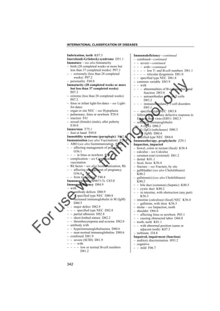 INTERNATIONAL CLASSIFICATION OF DISEASES

to
o

lo
nl
y

Immunodeficiency––continued
– combined––continued
– – severe––continued
– – – with––continued
– – – – low T- and B-cell numbers D81.1
– – – – reticular dysgenesis D81.0
– – specified type NEC D81.8
– common variable D83.9
– – with
– – – abnormalities of B-cell numbers and
function D83.0
– – – autoantibodies to B- or T-cells
D83.2
– – – immunoregulatory T-cell disorders
D83.1
– – specified type NEC D83.8
– following hereditary defective response to
Epstein-Barr virus (EBV) D82.3
– selective, immunoglobulin
– – A (IgA) D80.2
– – G (IgG) (subclasses) D80.3
– – M (IgM) D80.4
– specified type NEC D84.8
Immunotherapy, prophylactic Z29.1
Impaction, impacted
– bowel, colon or rectum (fecal) K56.4
– calculus – see Calculus
– cerumen (ear) (external) H61.2
– dental K01.1
– fecal, feces K56.4
– fracture – see Fracture, by site
– gallbladder (see also Cholelithiasis)
K80.2
– gallstone(s) (see also Cholelithiasis)
K80.2
– – bile duct (common) (hepatic) K80.5
– – cystic duct K80.2
– – in intestine, with obstruction (any part)
K56.3
– intestine (calculous) (fecal) NEC K56.4
– – gallstone, with ileus K56.3
– molar – see Impaction, tooth
– shoulder O66.0
– – affecting fetus or newborn P03.1
– – causing obstructed labor O66.0
– tooth, teeth K01.1
– – with abnormal position (same or
adjacent tooth) K07.3
– turbinate J34.8
Impaired, impairment (function)
– auditory discrimination H93.2
– cognitive
– – mild F06.7

Fo

ru

se

w

ith

tra

in

in

g

Imbrication, teeth K07.3
Imerslund(-Gräsbeck) syndrome D51.1
Immature – see also Immaturity
– birth (28 completed weeks or more but
less than 37 completed weeks) P07.3
– – extremely (less than 28 completed
weeks) P07.2
– personality F60.8
Immaturity (28 completed weeks or more
but less than 37 completed weeks)
P07.3
– extreme (less than 28 completed weeks)
P07.2
– fetus or infant light-for-dates – see Lightfor-dates
– organ or site NEC – see Hypoplasia
– pulmonary, fetus or newborn P28.0
– reaction F61
– sexual (female) (male), after puberty
E30.0
Immersion T75.1
– foot or hand T69.0
Immobility syndrome (paraplegic) M62.3
Immunization (see also Vaccination) Z26.9
– ABO (see also Isoimmunization, ABO)
– – affecting management of pregnancy
O36.1
– – – in fetus or newborn P55.1
– complication – see Complications,
vaccination
– Rh factor – see also Isoimmunization, Rh
– – affecting management of pregnancy
O36.0
– – from transfusion T80.4
Immunocytoma (M9671/3) C83.0
Immunodeficiency D84.9
– with
– – antibody defects D80.9
– – – specified type NEC D80.8
– – increased immunoglobulin in M (IgM)
D80.5
– – major defect D82.9
– – – specified type NEC D82.8
– – partial albinism D82.8
– – short-limbed stature D82.2
– – thrombocytopenia and eczema D82.0
– antibody with
– – hyperimmunoglobulinemia D80.6
– – near-normal immunoglobulins D80.6
– combined D81.9
– – severe (SCID) D81.9
– – – with
– – – – low or normal B-cell numbers
D81.2

342

 