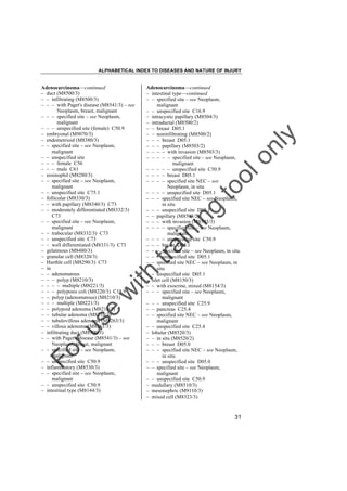 ALPHABETICAL INDEX TO DISEASES AND NATURE OF INJURY

tra

in

in

g

to
o

lo
nl
y

Adenocarcinoma––continued
– intestinal type––continued
– – specified site – see Neoplasm,
malignant
– – unspecified site C16.9
– intracystic papillary (M8504/3)
– intraductal (M8500/2)
– – breast D05.1
– – noninfiltrating (M8500/2)
– – – breast D05.1
– – – papillary (M8503/2)
– – – – with invasion (M8503/3)
– – – – – specified site – see Neoplasm,
malignant
– – – – – unspecified site C50.9
– – – – breast D05.1
– – – – specified site NEC – see
Neoplasm, in situ
– – – – unspecified site D05.1
– – – specified site NEC – see Neoplasm,
in situ
– – – unspecified site D05.1
– – papillary (M8503/2)
– – – with invasion (M8503/3)
– – – – specified site – see Neoplasm,
malignant
– – – – unspecified site C50.9
– – – breast D05.1
– – – specified site – see Neoplasm, in situ
– – – unspecified site D05.1
– – specified site NEC – see Neoplasm, in
situ
– – unspecified site D05.1
– islet cell (M8150/3)
– – with exocrine, mixed (M8154/3)
– – – specified site – see Neoplasm,
malignant
– – – unspecified site C25.9
– – pancreas C25.4
– – specified site NEC – see Neoplasm,
malignant
– – unspecified site C25.4
– lobular (M8520/3)
– – in situ (M8520/2)
– – – breast D05.0
– – – specified site NEC – see Neoplasm,
in situ
– – – unspecified site D05.0
– – specified site – see Neoplasm,
malignant
– – unspecified site C50.9
– medullary (M8510/3)
– mesonephric (M9110/3)
– mixed cell (M8323/3)

Fo

ru

se

w

ith

Adenocarcinoma––continued
– duct (M8500/3)
– – infiltrating (M8500/3)
– – – with Paget's disease (M8541/3) – see
Neoplasm, breast, malignant
– – – specified site – see Neoplasm,
malignant
– – – unspecified site (female) C50.9
– embryonal (M9070/3)
– endometrioid (M8380/3)
– – specified site – see Neoplasm,
malignant
– – unspecified site
– – – female C56
– – – male C61
– eosinophil (M8280/3)
– – specified site – see Neoplasm,
malignant
– – unspecified site C75.1
– follicular (M8330/3)
– – with papillary (M8340/3) C73
– – moderately differentiated (M8332/3)
C73
– – specified site – see Neoplasm,
malignant
– – trabecular (M8332/3) C73
– – unspecified site C73
– – well differentiated (M8331/3) C73
– gelatinous (M8480/3)
– granular cell (M8320/3)
– Hurthle cell (M8290/3) C73
– in
– – adenomatous
– – – polyp (M8210/3)
– – – – multiple (M8221/3)
– – – polyposis coli (M8220/3) C18.9
– – polyp (adenomatous) (M8210/3)
– – – multiple (M8221/3)
– – polypoid adenoma (M8210/3)
– – tubular adenoma (M8210/3)
– – tubulovillous adenoma (M8263/3)
– – villous adenoma (M8261/3)
– infiltrating duct (M8500/3)
– – with Paget's disease (M8541/3) – see
Neoplasm, breast, malignant
– – specified site – see Neoplasm,
malignant
– – unspecified site C50.9
– inflammatory (M8530/3)
– – specified site – see Neoplasm,
malignant
– – unspecified site C50.9
– intestinal type (M8144/3)

31

 