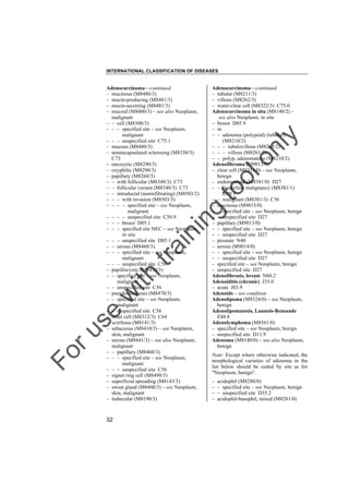 INTERNATIONAL CLASSIFICATION OF DISEASES

to
o

lo
nl
y

Adenocarcinoma––continued
– tubular (M8211/3)
– villous (M8262/3)
– water-clear cell (M8322/3) C75.0
Adenocarcinoma in situ (M8140/2) –
see also Neoplasm, in situ
– breast D05.9
– in
– – adenoma (polypoid) (tubular)
(M8210/2)
– – – tubulovillous (M8263/2)
– – – villous (M8261/2)
– – polyp, adenomatous (M8210/2)
Adenofibroma (M9013/0)
– clear cell (M8313/0) – see Neoplasm,
benign
– endometrioid (M8381/0) D27
– – borderline malignancy (M8381/1)
D39.1
– – malignant (M8381/3) C56
– mucinous (M9015/0)
– – specified site – see Neoplasm, benign
– – unspecified site D27
– papillary (M9013/0)
– – specified site – see Neoplasm, benign
– – unspecified site D27
– prostate N40
– serous (M9014/0)
– – specified site – see Neoplasm, benign
– – unspecified site D27
– specified site – see Neoplasm, benign
– unspecified site D27
Adenofibrosis, breast N60.2
Adenoiditis (chronic) J35.0
– acute J03.9
Adenoids – see condition
Adenolipoma (M8324/0) – see Neoplasm,
benign
Adenolipomatosis, Launois-Bensaude
E88.8
Adenolymphoma (M8561/0)
– specified site – see Neoplasm, benign
– unspecified site D11.9
Adenoma (M8140/0) – see also Neoplasm,
benign

Fo

ru

se

w

ith

tra

in

in

g

Adenocarcinoma––continued
– mucinous (M8480/3)
– mucin-producing (M8481/3)
– mucin-secreting (M8481/3)
– mucoid (M8480/3) – see also Neoplasm,
malignant
– – cell (M8300/3)
– – – specified site – see Neoplasm,
malignant
– – – unspecified site C75.1
– mucous (M8480/3)
– nonencapsulated sclerosing (M8350/3)
C73
– oncocytic (M8290/3)
– oxyphilic (M8290/3)
– papillary (M8260/3)
– – with follicular (M8340/3) C73
– – follicular variant (M8340/3) C73
– – intraductal (noninfiltrating) (M8503/2)
– – – with invasion (M8503/3)
– – – – specified site – see Neoplasm,
malignant
– – – – unspecified site C50.9
– – – breast D05.1
– – – specified site NEC – see Neoplasm,
in situ
– – – unspecified site D05.1
– – serous (M8460/3)
– – – specified site – see Neoplasm,
malignant
– – – unspecified site C56
– papillocystic (M8450/3)
– – specified site – see Neoplasm,
malignant
– – unspecified site C56
– pseudomucinous (M8470/3)
– – specified site – see Neoplasm,
malignant
– – unspecified site C56
– renal cell (M8312/3) C64
– scirrhous (M8141/3)
– sebaceous (M8410/3) – see Neoplasm,
skin, malignant
– serous (M8441/3) – see also Neoplasm,
malignant
– – papillary (M8460/3)
– – – specified site – see Neoplasm,
malignant
– – – unspecified site C56
– signet ring cell (M8490/3)
– superficial spreading (M8143/3)
– sweat gland (M8400/3) – see Neoplasm,
skin, malignant
– trabecular (M8190/3)

32

Note: Except where otherwise indicated, the
morphological varieties of adenoma in the
list below should be coded by site as for
"Neoplasm, benign".
–
–
–
–

acidophil (M8280/0)
– specified site – see Neoplasm, benign
– unspecified site D35.2
acidophil-basophil, mixed (M8281/0)

 