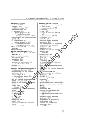 ALPHABETICAL INDEX TO DISEASES AND NATURE OF INJURY

tra

in

in

g

to
o

lo
nl
y

Adhesions, adhesive––continued
– congenital (see also Anomaly, by site)
– – fingers Q70.0
– – omental, anomalous Q43.3
– – peritoneal Q43.3
– – toes Q70.2
– – tongue (to gum or roof of mouth)
Q38.3
– conjunctiva (acquired) H11.2
– – congenital Q15.8
– cystic duct K82.8
– diaphragm (see also Adhesions,
peritoneum) K66.0
– due to foreign body – see Foreign body
– duodenum (see also Adhesions,
peritoneum) K66.0
– epididymis N50.8
– epidural – see Adhesions, meninges
– epiglottis J38.7
– eyelid H02.5
– female pelvis N73.6
– gallbladder K82.8
– globe H44.8
– heart I31.0
– – rheumatic I09.2
– ileocecal (coil) (see also Adhesions,
peritoneum) K66.0
– ileum (see also Adhesions, peritoneum)
K66.0
– intestine (see also Adhesions, peritoneum)
K66.0
– – with obstruction K56.5
– intra-abdominal (see also Adhesions,
peritoneum) K66.0
– iris NEC H21.5
– – to corneal graft T85.8
– joint M24.8
– – knee M23.8
– labium (majus) (minus), congenital Q52.5
– liver (see also Adhesions, peritoneum)
K66.0
– lung J98.4
– mediastinum J98.5
– meninges (cerebral) (spinal) G96.1
– – congenital Q07.8
– – tuberculous (cerebral) (spinal) A17.0†
G01"
– mesenteric (see also Adhesions,
peritoneum) K66.0
– nasal (septum) (to turbinates) J34.8
– ocular muscle H50.6
– omentum (see also Adhesions,
peritoneum) K66.0
– ovary N73.6

Fo

ru

se

w

ith

Adenopathy––continued
– mediastinal R59.0
– mesentery R59.0
– syphilitic (secondary) A51.4
– tracheobronchial R59.0
– – tuberculous A16.3
– – – primary (progressive) A16.7
– – – – with bacteriological and
histological confirmation A15.7
– tuberculous (see also Tuberculosis, lymph
gland) A18.2
– – tracheobronchial A16.3
– – – primary (progressive) A16.7
– – – – with bacteriological and
histological confirmation A15.7
Adenosarcoma (M8933/3) – see Neoplasm,
malignant
Adenosclerosis I88.8
Adenosis (sclerosing) breast N60.2
Adenovirus, as cause of disease classified
elsewhere B97.0
Adherent – see also Adhesions
– labia (minora) N90.8
– pericardium I31.0
– – rheumatic I09.2
– placenta (with hemorrhage) O72.0
– – without hemorrhage O73.0
– prepuce N47
– scar (skin) L90.5
Adhesions, adhesive (postinfective) K66.0
– with intestinal obstruction K56.5
– abdominal (wall) (see also Adhesions,
peritoneum) K66.0
– amnion to fetus O41.8
– – affecting fetus or newborn P02.8
– appendix K38.8
– bile duct (common) (hepatic) K83.8
– bladder (sphincter) N32.8
– bowel (see also Adhesions, peritoneum)
K66.0
– cardiac I31.0
– – rheumatic I09.2
– cecum (see also Adhesions, peritoneum)
K66.0
– cervicovaginal N88.1
– – congenital Q52.8
– – postpartal O90.8
– – – old N88.1
– cervix N88.1
– ciliary body NEC H21.5
– clitoris N90.8
– colon (see also Adhesions, peritoneum)
K66.0
– common duct K83.8

35

 