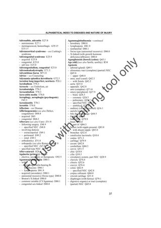 ALPHABETICAL INDEX TO DISEASES AND NATURE OF INJURY

tra

in

in

g

to
o

lo
nl
y

Agammaglobulinemia––continued
– hereditary D80.0
– lymphopenic D81.9
– nonfamilial D80.1
– Swiss type (autosomal recessive) D80.0
– X-linked (with growth hormone
deficiency)(Bruton) D80.0
Aganglionosis (bowel) (colon) Q43.1
Age (old) (see also Senile, senility) R54
Agenesis
– adrenal (gland) Q89.1
– alimentary tract (complete) (partial) NEC
Q45.8
– – upper Q40.8
– anus, anal (canal) Q42.3
– – with fistula Q42.2
– aorta Q25.4
– appendix Q42.8
– arm (complete) Q71.0
– artery (peripheral) Q27.9
– – brain Q28.3
– – coronary Q24.5
– – pulmonary Q25.7
– – specified NEC Q27.8
– – umbilical Q27.0
– auditory (canal) (external) Q16.1
– auricle (ear) Q16.0
– bile duct or passage Q44.5
– bladder Q64.5
– bone NEC Q79.9
– brain Q00.0
– – part of Q04.3
– breast (with nipple present) Q83.8
– – with absent nipple Q83.0
– bronchus Q32.4
– canaliculus lacrimalis Q10.4
– carpus Q71.3
– cartilage Q79.9
– cecum Q42.8
– cerebellum Q04.3
– cervix Q51.5
– chin Q18.8
– cilia Q10.3
– circulatory system, part NEC Q28.9
– clavicle Q74.0
– clitoris Q52.6
– coccyx Q76.4
– colon Q42.9
– – specified NEC Q42.8
– corpus callosum Q04.0
– cricoid cartilage Q31.8
– diaphragm (with hernia) Q79.1
– digestive organ(s) or tract (complete)
(partial) NEC Q45.8

Fo

ru

se

w

ith

Adrenalitis, adrenitis E27.8
– autoimmune E27.1
– meningococcal, hemorrhagic A39.1†
E35.1"
Adrenocortical syndrome – see Cushing's
syndrome
Adrenogenital syndrome E25.9
– acquired E25.8
– congenital E25.0
– salt loss E25.0
Adrenogenitalism, congenital E25.0
Adrenoleukodystrophy E71.3
Adventitious bursa M71.8
Advice – see Counseling
Adynamia episodica hereditaria G72.3
Aeration lung imperfect, newborn P28.1
Aerobullosis T70.3
Aerocele – see Embolism, air
Aerodontalgia T70.2
Aeroembolism T70.3
Aero-otitis media T70.0
Aerophagy, aerophagia (psychogenic)
F45.3
Aerosinusitis T70.1
Aerotitis T70.0
Affection – see Disease
Afibrinogenemia (see also Defect,
coagulation) D68.8
– acquired D65
– congenital D68.2
Aftercare (see also Care) Z51.9
– following surgery Z48.9
– – specified NEC Z48.8
– involving dialysis
– – extracorporeal Z49.1
– – peritoneal Z49.2
– – renal Z49.1
– orthodontics Z51.8
– orthopedic (see also Removal) Z47.9
– – specified NEC Z47.8
– specified type NEC Z51.8
After-cataract H26.4
Agalactia (primary) O92.3
– elective, secondary or therapeutic O92.5
Agammaglobulinemia D80.1
– with
– – immunoglobulin-bearing Blymphocytes D80.1
– – lymphopenia D81.9
– acquired (secondary) D80.1
– autosomal recessive (Swiss type) D80.0
– Bruton's X-linked D80.0
– common variable (CVAgamma) D80.1
– congenital sex-linked D80.0

37

 
