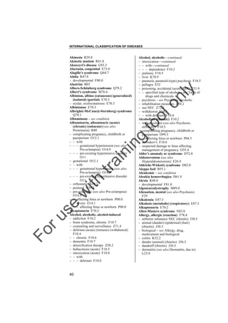 INTERNATIONAL CLASSIFICATION OF DISEASES

to
o

lo
nl
y

Alcohol, alcoholic––continued
– intoxication––continued
– – with––continued
– – – dependence F10.2
– jealousy F10.5
– liver K70.9
– paranoia, paranoid (type) psychosis F10.5
– pellagra E52
– poisoning, accidental (acute) NEC T51.9
– – specified type of alcohol – see Table of
drugs and chemicals
– psychosis – see Psychosis, alcoholic
– rehabilitation measures Z50.2
– use NEC Z72.1
– withdrawal F10.3
– – with delirium F10.4
Alcoholism (chronic) F10.2
– with psychosis (see also Psychosis,
alcoholic) F10.5
– complicating pregnancy, childbirth or
puerperium O99.3
– – affecting fetus or newborn P04.3
– Korsakov's F10.6
– suspected damage to fetus affecting
management of pregnancy O35.4
Alder's anomaly or syndrome D72.0
Aldosteronism (see also
Hyperaldosteronism) E26.9
Aldrich(-Wiskott) syndrome D82.0
Aleppo boil B55.1
Aleukemic – see condition
Aleukia hemorrhagica D61.9
Alexia R48.0
– developmental F81.0
Algoneurodystrophy M89.0
Alienation, mental (see also Psychosis)
F29
Alkalemia E87.3
Alkalosis (metabolic) (respiratory) E87.3
Alkaptonuria E70.2
Allen-Masters syndrome N83.8
Allergy, allergic (reaction) T78.4
– airborne substance NEC (rhinitis) J30.3
– animal (dander) (epidermal) (hair)
(rhinitis) J30.3
– biological – see Allergy, drug,
medicament and biological
– colitis K52.2
– dander (animal) (rhinitis) J30.3
– dandruff (rhinitis) J30.3
– dermatitis (see also Dermatitis, due to)
L23.9

Fo

ru

se

w

ith

tra

in

in

g

Akinesia R29.8
Akinetic mutism R41.8
Akureyri's disease G93.3
Alactasia, congenital E73.0
Alagille's syndrome Q44.7
Alalia R47.0
– developmental F80.0
Alastrim B03
Albers-Schönberg syndrome Q78.2
Albert's syndrome M76.6
Albinism, albino (cutaneous) (generalized)
(isolated) (partial) E70.3
– ocular, oculocutaneous E70.3
Albinismus E70.3
Albright(-McCune)(-Sternberg) syndrome
Q78.1
Albuminous – see condition
Albuminuria, albuminuric (acute)
(chronic) (subacute) (see also
Proteinuria) R80
– complicating pregnancy, childbirth or
puerperium O12.1
– – with
– – – gestational hypertension (see also
Pre-eclampsia) O14.9
– – – pre-existing hypertensive disorder
O11
– gestational O12.1
– – with
– – – gestational hypertension (see also
Pre-eclampsia) O14.9
– – – pre-existing hypertensive disorder
O11
– orthostatic N39.2
– postural N39.2
– pre-eclamptic (see also Pre-eclampsia)
O14.9
– – affecting fetus or newborn P00.0
– – severe O14.1
– – – affecting fetus or newborn P00.0
Alcaptonuria E70.2
Alcohol, alcoholic, alcohol-induced
– addiction F10.2
– brain syndrome, chronic F10.7
– counseling and surveillance Z71.4
– delirium (acute) (tremens) (withdrawal)
F10.4
– – chronic F10.6
– dementia F10.7
– detoxification therapy Z50.2
– hallucinosis (acute) F10.5
– intoxication (acute) F10.0
– – with
– – – delirium F10.0

40

 