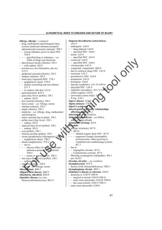 ALPHABETICAL INDEX TO DISEASES AND NATURE OF INJURY

tra

in

in

g

to
o

lo
nl
y

Alopecia (hereditaria) (seborrheica)
L65.9
– androgenic L64.9
– – drug-induced L64.0
– – specified NEC L64.8
– areata L63.9
– – specified NEC L63.8
– cicatricial L66.9
– – specified NEC L66.8
– circumscripta L63.9
– congenital, congenitalis Q84.0
– due to cytotoxic drugs NEC L65.8
– mucinosa L65.2
– postinfective NEC L65.8
– postpartum L65.0
– premature L64.8
– specific (syphilitic) A51.3† L99.8"
– specified NEC L65.8
– syphilitic (secondary) A51.3† L99.8"
– totalis (capitis) L63.0
– universalis (entire body) L63.1
– X-ray L58.1
Alpers' disease G31.8
Alpine sickness T70.2
Alport's syndrome Q87.8
Altered pattern of family relationships
affecting child Z61.2
Alternating – see condition
Altitude, high (effects) – see Effect,
adverse, high altitude
Aluminosis (of lung) J63.0
Alveolitis
– allergic (extrinsic) J67.9
– – due to
– – – inhaled organic dusts NEC J67.8
– – – organisms (fungal, thermophilic
actinomycetes, other) growing in
ventilation (air conditioning) systems
J67.7
– due to
– – Aspergillus clavatus J67.4
– – Cryptostroma corticale J67.6
– fibrosing (cryptogenic) (idiopathic) J84.1
– jaw K10.3
Alveolus, alveolar – see condition
Alymphocytosis D72.8
– thymic (with immunodeficiency) D82.1
Alymphoplasia, thymic D82.1
Alzheimer's disease or sclerosis G30.9
– dementia in G30.9† F00.9"
– – atypical or mixed G30.8† F00.2"
– – early onset (presenile) G30.0† F00.0"
– – late onset (senile) G30.1† F00.1"
– early onset (presenile) G30.0

Fo

ru

se

w

ith

Allergy, allergic––continued
– drug, medicament and biological (any)
(correct medicinal substance properly
administered) (external) (internal) T88.7
– – wrong substance given or taken NEC
T50.9
– – – specified drug or substance – see
Table of drugs and chemicals
– dust (house) (stock) (rhinitis) J30.3
– – with asthma J45.0
– eczema (see also Dermatitis, due to)
L23.9
– epidermal (animal) (rhinitis) J30.3
– feathers (rhinitis) J30.3
– food (any) (ingested) NEC T78.1
– – anaphylactic shock T78.0
– – dietary counseling and surveillance
Z71.3
– – in contact with skin L23.6
– gastrointestinal K52.2
– grass (hay fever) (pollen) J30.1
– – asthma J45.0
– hair (animal) (rhinitis) J30.3
– horse serum – see Allergy, serum
– inhalant (rhinitis) J30.3
– kapok (rhinitis) J30.3
– medicine – see Allergy, drug, medicament
and biological
– nasal, seasonal due to pollen J30.1
– pollen (any) (hay fever) J30.1
– – asthma J45.0
– ragweed (hay fever) (pollen) J30.1
– – asthma J45.0
– rose (pollen) J30.1
– Senecio jacobae (pollen) J30.1
– serum (prophylactic) (therapeutic) T80.6
– – anaphylactic shock T80.5
– shock (anaphylactic) T78.2
– – due to
– – – adverse effect of correct medicinal
substance properly administered
T88.6
– – – serum or immunization T80.5
– tree (any) (hay fever) (pollen) J30.1
– – asthma J45.0
– upper respiratory J30.4
– vaccine – see Allergy, serum
Allescheriasis B48.2
Alligator skin disease Q80.9
Allocheiria, allochiria R20.8
Almeida's disease (see also
Paracoccidioidomycosis) B41.9

41

 