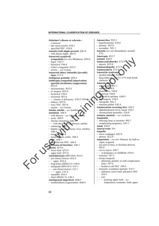 INTERNATIONAL CLASSIFICATION OF DISEASES

to
o

lo
nl
y

Amenorrhea N91.2
– hyperhormonal E28.8
– primary N91.0
– secondary N91.1
Amentia (see also Retardation, mental)
F79.Ametropia H52.7
Amimia R48.8
Amino-acid disorder E72.9
– anemia D53.0
Aminoacidopathy E72.9
Aminoaciduria E72.9
Amnes(t)ic syndrome
– alcohol-induced F10.6
– drug-induced – see F11-F19 with fourth
character .6
Amnesia R41.3
– anterograde R41.1
– auditory R48.8
– dissociative F44.0
– hysterical F44.0
– postictal in epilepsy G40.9
– psychogenic F44.0
– retrograde R41.2
– transient global G45.4
Amniocentesis screening (for) Z36.2
– alphafetoprotein level, raised Z36.1
– chromosomal anomalies Z36.0
Amnion, amniotic – see condition
Amnionitis
– affecting fetus or newborn P02.7
– complicating pregnancy O41.1
Amok F68.8
Amoral traits F61
Ampulla
– lower esophagus K22.8
– phrenic K22.8
Amputation – see also Absence, by limb or
organ, acquired
– any part of fetus, to facilitate delivery
P03.8
– cervix (uteri) Z90.7
– – in pregnancy or childbirth O34.4
– neuroma T87.3
– stump (surgical)
– – abnormal, painful, or with complication
(late) T87.6
– – healed or old NEC Z89.9
– traumatic (complete) (partial) T14.7
– – abdomen, lower back and pelvis NEC
S38.3
– – arm
– – – meaning upper limb – see
Amputation, traumatic, limb, upper

Fo

ru

se

w

ith

tra

in

in

g

Alzheimer's disease or sclerosis––
continued
– late onset (senile) G30.1
– specified NEC G30.8
Amastia (with nipple present) Q83.8
– with absent nipple Q83.0
Amaurosis (acquired)
(congenital) (see also Blindness) H54.0
– fugax G45.3
– hysterical F44.6
– Leber's congenital H35.5
– uremic – see Uremia
Amaurotic idiocy (infantile) (juvenile)
(late) E75.4
Ambiguous genitalia Q56.4
Amblyopia (congenital) (deprivation)
(partial) (strabismic) (suppression)
H53.0
– anisometropic H53.0
– ex anopsia H53.0
– hysterical F44.6
– nocturnal H53.6
– – vitamin A deficiency E50.5† H58.1"
– tobacco H53.8
– toxic NEC H53.8
– uremic – see Uremia
Ameba, amebic – see Amebiasis
Amebiasis A06.9
– with abscess – see Abscess, amebic
– acute A06.0
– chronic (intestine) A06.1
– – with abscess – see Abscess, amebic
– cutaneous A06.7
– hepatic (see also Abscess, liver, amebic)
A06.4
– intestine A06.0
– nondysenteric colitis A06.2
– skin A06.7
– specified site NEC A06.8
Ameboma (of intestine) A06.3
Amelia Q73.0
– lower limb Q72.0
– upper limb Q71.0
Ameloblastoma (M9310/0) D16.5
– jaw (bone) (lower) D16.5
– – upper D16.4
– long bones (M9261/3) C40.9
– malignant (M9310/3) C41.1
– – jaw (bone) (lower) C41.1
– – – upper C41.0
– mandible D16.5
– tibial (M9261/3) C40.2
Amelogenesis imperfecta K00.5
– nonhereditaria (segmentalis) K00.4

42

 