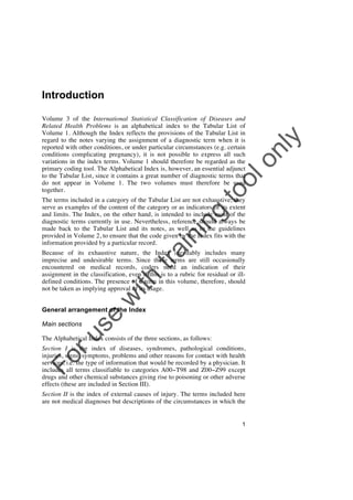 Introduction

to
o

lo
nl
y

Volume 3 of the International Statistical Classification of Diseases and
Related Health Problems is an alphabetical index to the Tabular List of
Volume 1. Although the Index reflects the provisions of the Tabular List in
regard to the notes varying the assignment of a diagnostic term when it is
reported with other conditions, or under particular circumstances (e.g. certain
conditions complicating pregnancy), it is not possible to express all such
variations in the index terms. Volume 1 should therefore be regarded as the
primary coding tool. The Alphabetical Index is, however, an essential adjunct
to the Tabular List, since it contains a great number of diagnostic terms that
do not appear in Volume 1. The two volumes must therefore be used
together.

tra

in

in

g

The terms included in a category of the Tabular List are not exhaustive; they
serve as examples of the content of the category or as indicators of its extent
and limits. The Index, on the other hand, is intended to include most of the
diagnostic terms currently in use. Nevertheless, reference should always be
made back to the Tabular List and its notes, as well as to the guidelines
provided in Volume 2, to ensure that the code given by the Index fits with the
information provided by a particular record.

w

ith

Because of its exhaustive nature, the Index inevitably includes many
imprecise and undesirable terms. Since these terms are still occasionally
encountered on medical records, coders need an indication of their
assignment in the classification, even if this is to a rubric for residual or illdefined conditions. The presence of a term in this volume, therefore, should
not be taken as implying approval of its usage.

se

General arrangement of the Index

ru

Main sections

The Alphabetical Index consists of the three sections, as follows:

Fo

Section I is the index of diseases, syndromes, pathological conditions,
injuries, signs, symptoms, problems and other reasons for contact with health
services, i.e. the type of information that would be recorded by a physician. It
includes all terms classifiable to categories A00!T98 and Z00!Z99 except
drugs and other chemical substances giving rise to poisoning or other adverse
effects (these are included in Section III).
Section II is the index of external causes of injury. The terms included here
are not medical diagnoses but descriptions of the circumstances in which the
1

 
