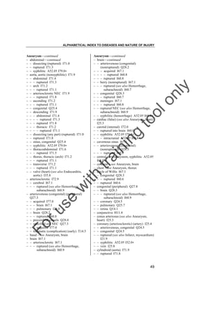 ALPHABETICAL INDEX TO DISEASES AND NATURE OF INJURY

tra

in

in

g

to
o

lo
nl
y

Aneurysm––continued
– brain––continued
– – arteriovenous (congenital)
(nonruptured) Q28.2
– – – acquired I67.1
– – – – ruptured I60.8
– – – ruptured I60.8
– – berry (nonruptured) I67.1
– – – ruptured (see also Hemorrhage,
subarachnoid) I60.7
– – congenital Q28.3
– – – ruptured I60.7
– – meninges I67.1
– – – ruptured I60.8
– – ruptured NEC (see also Hemorrhage,
subarachnoid) I60.9
– – syphilitic (hemorrhage) A52.0† I68.8"
– cardiac (false) (see also Aneurysm, heart)
I25.3
– carotid (internal) I72.0
– – ruptured into brain I60.0
– – syphilitic A52.0† I79.8"
– – – intracranial A52.0† I68.8"
– cavernous sinus I67.1
– – arteriovenous (congenital)
(nonruptured) Q28.3
– – – ruptured I60.8
– central nervous system, syphilitic A52.0†
I68.8"
– cerebral – see Aneurysm, brain
– chest – see Aneurysm, thorax
– circle of Willis I67.1
– – congenital Q28.3
– – – ruptured I60.6
– – ruptured I60.6
– congenital (peripheral) Q27.8
– – brain Q28.3
– – – ruptured (see also Hemorrhage,
subarachnoid) I60.9
– – coronary Q24.5
– – pulmonary Q25.7
– – retina Q14.1
– conjunctiva H11.4
– conus arteriosus (see also Aneurysm,
heart) I25.3
– coronary (arteriosclerotic) (artery) I25.4
– – arteriovenous, congenital Q24.5
– – congenital Q24.5
– – ruptured (see also Infarct, myocardium)
I21.9
– – syphilitic A52.0† I52.0"
– – vein I25.8
– cylindroid (aorta) I71.9
– – ruptured I71.8

Fo

ru

se

w

ith

Aneurysm––continued
– abdominal––continued
– – dissecting (ruptured) I71.0
– – ruptured I71.3
– – syphilitic A52.0† I79.0"
– aorta, aortic (nonsyphilitic) I71.9
– – abdominal I71.4
– – – ruptured I71.3
– – arch I71.2
– – – ruptured I71.1
– – arteriosclerotic NEC I71.9
– – – ruptured I71.8
– – ascending I71.2
– – – ruptured I71.1
– – congenital Q25.4
– – descending I71.9
– – – abdominal I71.4
– – – – ruptured I71.3
– – – ruptured I71.8
– – – thoracic I71.2
– – – – ruptured I71.1
– – dissecting (any part) (ruptured) I71.0
– – ruptured I71.8
– – sinus, congenital Q25.4
– – syphilitic A52.0† I79.0"
– – thoracoabdominal I71.6
– – – ruptured I71.5
– – thorax, thoracic (arch) I71.2
– – – ruptured I71.1
– – transverse I71.2
– – – ruptured I71.1
– – valve (heart) (see also Endocarditis,
aortic) I35.8
– arteriosclerotic I72.9
– – cerebral I67.1
– – – ruptured (see also Hemorrhage,
subarachnoid) I60.9
– arteriovenous (congenital) (peripheral)
Q27.3
– – acquired I77.0
– – – brain I67.1
– – – pulmonary I28.0
– – brain Q28.2
– – – ruptured I60.8
– – precerebral vessels Q28.0
– – specified site NEC Q27.3
– – – acquired I77.0
– – traumatic (complication) (early) T14.5
– basal – see Aneurysm, brain
– brain I67.1
– – arteriosclerotic I67.1
– – – ruptured (see also Hemorrhage,
subarachnoid) I60.9

49

 