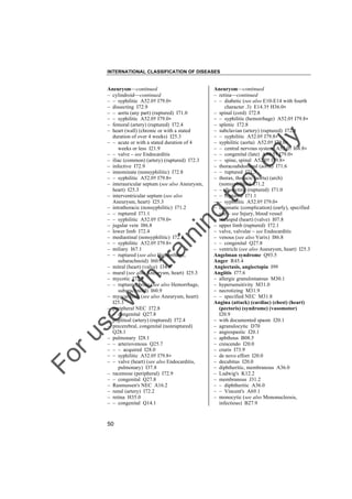 INTERNATIONAL CLASSIFICATION OF DISEASES

to
o

lo
nl
y

Aneurysm––continued
– retina––continued
– – diabetic (see also E10-E14 with fourth
character .3) E14.3† H36.0"
– spinal (cord) I72.8
– – syphilitic (hemorrhage) A52.0† I79.8"
– splenic I72.8
– subclavian (artery) (ruptured) I72.8
– – syphilitic A52.0† I79.8"
– syphilitic (aorta) A52.0† I79.0"
– – central nervous system A52.0† I68.8"
– – congenital (late) A50.5† I79.0"
– – spine, spinal A52.0† I79.8"
– thoracoabdominal (aorta) I71.6
– – ruptured I71.5
– thorax, thoracic (aorta) (arch)
(nonsyphilitic) I71.2
– – dissecting (ruptured) I71.0
– – ruptured I71.1
– – syphilitic A52.0† I79.0"
– traumatic (complication) (early), specified
site – see Injury, blood vessel
– tricuspid (heart) (valve) I07.8
– upper limb (ruptured) I72.1
– valve, valvular – see Endocarditis
– venous (see also Varix) I86.8
– – congenital Q27.8
– ventricle (see also Aneurysm, heart) I25.3
Angelman syndrome Q93.5
Anger R45.4
Angiectasis, angiectopia I99
Angiitis I77.6
– allergic granulomatous M30.1
– hypersensitivity M31.0
– necrotizing M31.9
– – specified NEC M31.8
Angina (attack) (cardiac) (chest) (heart)
(pectoris) (syndrome) (vasomotor)
I20.9
– with documented spasm I20.1
– agranulocytic D70
– angiospastic I20.1
– aphthous B08.5
– crescendo I20.0
– cruris I73.9
– de novo effort I20.0
– decubitus I20.0
– diphtheritic, membranous A36.0
– Ludwig's K12.2
– membranous J31.2
– – diphtheritic A36.0
– – Vincent's A69.1
– monocytic (see also Mononucleosis,
infectious) B27.9

Fo

ru

se

w

ith

tra

in

in

g

Aneurysm––continued
– cylindroid––continued
– – syphilitic A52.0† I79.0"
– dissecting I72.9
– – aorta (any part) (ruptured) I71.0
– – syphilitic A52.0† I79.0"
– femoral (artery) (ruptured) I72.4
– heart (wall) (chronic or with a stated
duration of over 4 weeks) I25.3
– – acute or with a stated duration of 4
weeks or less I21.9
– – valve – see Endocarditis
– iliac (common) (artery) (ruptured) I72.3
– infective I72.9
– innominate (nonsyphilitic) I72.8
– – syphilitic A52.0† I79.8"
– interauricular septum (see also Aneurysm,
heart) I25.3
– interventricular septum (see also
Aneurysm, heart) I25.3
– intrathoracic (nonsyphilitic) I71.2
– – ruptured I71.1
– – syphilitic A52.0† I79.0"
– jugular vein I86.8
– lower limb I72.4
– mediastinal (nonsyphilitic) I72.8
– – syphilitic A52.0† I79.8"
– miliary I67.1
– – ruptured (see also Hemorrhage,
subarachnoid) I60.7
– mitral (heart) (valve) I34.8
– mural (see also Aneurysm, heart) I25.3
– mycotic I72.9
– – ruptured, brain (see also Hemorrhage,
subarachnoid) I60.9
– myocardium (see also Aneurysm, heart)
I25.3
– peripheral NEC I72.8
– – congenital Q27.8
– popliteal (artery) (ruptured) I72.4
– precerebral, congenital (nonruptured)
Q28.1
– pulmonary I28.1
– – arteriovenous Q25.7
– – – acquired I28.0
– – syphilitic A52.0† I79.8"
– – valve (heart) (see also Endocarditis,
pulmonary) I37.8
– racemose (peripheral) I72.9
– – congenital Q27.8
– Rasmussen's NEC A16.2
– renal (artery) I72.2
– retina H35.0
– – congenital Q14.1

50

 