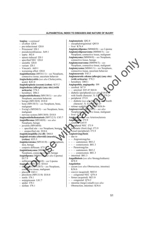 ALPHABETICAL INDEX TO DISEASES AND NATURE OF INJURY

tra

in

in

g

to
o

lo
nl
y

Angiomatosis Q82.8
– encephalotrigeminal Q85.8
– liver K76.4
Angiomyolipoma (M8860/0) – see Lipoma
Angiomyoliposarcoma (M8860/3) – see
Neoplasm, connective tissue, malignant
Angiomyoma (M8894/0) – see Neoplasm,
connective tissue, benign
Angiomyosarcoma (M8894/3) – see
Neoplasm, connective tissue, malignant
Angiomyxoma (M8841/1) – see Neoplasm,
connective tissue, uncertain behavior
Angioneurosis F45.3
Angioneurotic edema (allergic) (any site)
(with urticaria) T78.3
– hereditary D84.1
Angiopathia, angiopathy I99
– cerebral I67.9
– – amyloid E85.4† I68.0"
– diabetic (peripheral) (see also E10-E14
with fourth character .5) E14.5† I79.2"
– peripheral I73.9
– – diabetic (see also E10-E14 with fourth
character .5) E14.5† I79.2"
– retinae syphilitica A52.0† H36.8"
Angiosarcoma (M9120/3) – see also
Neoplasm, connective tissue, malignant
– liver C22.3
Angiosclerosis – see Arteriosclerosis
Angiospasm I73.9
– cerebral G45.9
– peripheral NEC I73.9
– traumatic (foot) (leg) I73.9
– vessel (peripheral) I73.9
Angiostrongyliasis
– due to
– – Angiostrongylus
– – – cantonensis B83.2
– – – costaricensis B81.3
– – Parastrongylus
– – – cantonensis B83.2
– – – costaricensis B81.3
– intestinal B81.3
Anguillulosis (see also Strongyloidiasis)
B78.9
Angulation
– cecum (see also Obstruction, intestine)
K56.6
– coccyx (acquired) M43.8
– – congenital NEC Q76.4
– femur (acquired) M21.8
– – congenital Q74.2
– intestine (large) (small) (see also
Obstruction, intestine) K56.6

Fo

ru

se

w

ith

Angina––continued
– of effort I20.8
– pre-infarctional I20.0
– Prinzmetal I20.1
– pseudomembranous A69.1
– septic J02.0
– spasm-induced I20.1
– specified NEC I20.8
– unstable I20.0
– variant I20.1
– Vincent's A69.1
– worsening effort I20.0
Angioblastoma (M9161/1) – see Neoplasm,
connective tissue, uncertain behavior
Angiocholecystitis (see also Cholecystitis,
acute) K81.0
Angiodysplasia (cecum) (colon) K55.2
Angioedema (allergic) (any site) (with
urticaria) T78.3
– hereditary D84.1
Angioendothelioma (M9130/1) – see also
Neoplasm, uncertain behavior
– benign (M9130/0) D18.0
– bone (M9130/3) – see Neoplasm, bone,
malignant
– Ewing's (M9260/3) – see Neoplasm, bone,
malignant
– nervous system (M9130/0) D18.0
Angioendotheliomatosis (M9712/3) C85.7
Angiofibroma (M9160/0) – see also
Neoplasm, benign
– juvenile (M9160/0)
– – specified site – see Neoplasm, benign
– – unspecified site D10.6
Angiohemophilia (A) (B) D68.0
Angioid streaks (choroid) (macula)
(retina) H35.3
Angiokeratoma (M9141/0) – see Neoplasm,
skin, benign
– corporis diffusum E75.2
Angioleiomyoma (M8894/0) – see
Neoplasm, connective tissue, benign
Angiolipoma (M8861/0) (see also Lipoma)
D17.9
– infiltrating (M8856/0) – see Lipoma
Angioma (M9120/0) D18.0
– malignant (M9120/3) – see Neoplasm,
connective tissue, malignant
– placenta O43.1
– plexiform (M9131/0) D18.0
– senile I78.1
– serpiginosum L81.7
– spider I78.1
– stellate I78.1

51

 