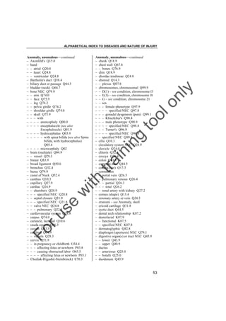 ALPHABETICAL INDEX TO DISEASES AND NATURE OF INJURY

tra

in

in

g

to
o

lo
nl
y

Anomaly, anomalous––continued
– cheek Q18.9
– chest wall Q67.8
– – bones Q76.9
– chin Q18.9
– chordae tendineae Q24.8
– choroid Q14.3
– – plexus Q07.8
– chromosomes, chromosomal Q99.9
– – D(1) – see condition, chromosome l3
– – E(3) – see condition, chromosome l8
– – G – see condition, chromosome 21
– – sex
– – – female phenotype Q97.9
– – – – specified NEC Q97.8
– – – gonadal dysgenesis (pure) Q99.1
– – – Klinefelter's Q98.4
– – – male phenotype Q98.9
– – – – specified NEC Q98.8
– – – Turner's Q96.9
– – – – specified NEC Q96.8
– – specified NEC Q99.8
– cilia Q10.3
– circulatory system NEC Q28.9
– clavicle Q74.0
– clitoris Q52.6
– coccyx Q76.4
– colon Q43.9
– common duct Q44.5
– concha (ear) Q17.3
– connection
– – portal vein Q26.5
– – pulmonary venous Q26.4
– – – partial Q26.3
– – – total Q26.2
– – renal artery with kidney Q27.2
– cornea (shape) Q13.4
– coronary artery or vein Q24.5
– cranium – see Anomaly, skull
– cricoid cartilage Q31.8
– cystic duct Q44.5
– dental arch relationship K07.2
– dentofacial K07.9
– – functional K07.5
– – specified NEC K07.8
– dermatoglyphic Q82.8
– diaphragm (apertures) NEC Q79.1
– digestive organ(s) or tract NEC Q45.9
– – lower Q43.9
– – upper Q40.9
– ductus
– – arteriosus Q25.0
– – botalli Q25.0
– duodenum Q43.9

Fo

ru

se

w

ith

Anomaly, anomalous––continued
– Axenfeld's Q15.0
– band
– – atrial Q20.8
– – heart Q24.8
– – ventricular Q24.8
– Bartholin's duct Q38.4
– biliary duct or passage Q44.5
– bladder (neck) Q64.7
– bone NEC Q79.9
– – arm Q74.0
– – face Q75.9
– – leg Q74.2
– – pelvic girdle Q74.2
– – shoulder girdle Q74.0
– – skull Q75.9
– – – with
– – – – anencephaly Q00.0
– – – – encephalocele (see also
Encephalocele) Q01.9
– – – – hydrocephalus Q03.9
– – – – – with spina bifida (see also Spina
bifida, with hydrocephalus)
Q05.4
– – – – microcephaly Q02
– brain (multiple) Q04.9
– – vessel Q28.3
– breast Q83.9
– broad ligament Q50.6
– bronchus Q32.4
– bursa Q79.9
– canal of Nuck Q52.4
– canthus Q10.3
– capillary Q27.9
– cardiac Q24.9
– – chambers Q20.9
– – – specified NEC Q20.8
– – septal closure Q21.9
– – – specified NEC Q21.8
– – valve NEC Q24.8
– – – pulmonary Q22.3
– cardiovascular system Q28.8
– carpus Q74.0
– caruncle, lacrimal Q10.6
– cauda equina Q06.3
– cecum Q43.9
– cerebral Q04.9
– – vessels Q28.3
– cervix Q51.9
– – in pregnancy or childbirth O34.4
– – – affecting fetus or newborn P03.8
– – – causing obstructed labor O65.5
– – – – affecting fetus or newborn P03.1
– Chediak-Higashi(-Steinbrinck) E70.3

53

 