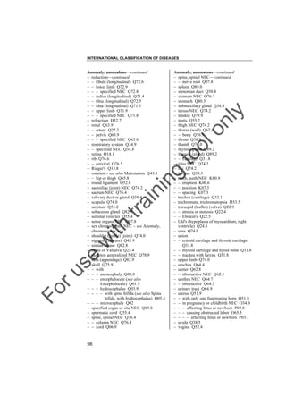 INTERNATIONAL CLASSIFICATION OF DISEASES

to
o

lo
nl
y

Anomaly, anomalous––continued
– spine, spinal NEC––continued
– – nerve root Q07.8
– spleen Q89.0
– stenonian duct Q38.4
– sternum NEC Q76.7
– stomach Q40.3
– submaxillary gland Q38.4
– tarsus NEC Q74.2
– tendon Q79.9
– testis Q55.2
– thigh NEC Q74.2
– thorax (wall) Q67.8
– – bony Q76.9
– throat Q38.8
– thumb Q74.0
– thymus gland Q89.2
– thyroid (gland) Q89.2
– – cartilage Q31.8
– tibia NEC Q74.2
– toe Q74.2
– tongue Q38.3
– tooth, teeth NEC K00.9
– – eruption K00.6
– – position K07.3
– – spacing K07.3
– trachea (cartilage) Q32.1
– trichromata, trichromatopsia H53.5
– tricuspid (leaflet) (valve) Q22.9
– – atresia or stenosis Q22.4
– – Ebstein's Q22.5
– Uhl's (hypoplasia of myocardium, right
ventricle) Q24.8
– ulna Q74.0
– union
– – cricoid cartilage and thyroid cartilage
Q31.8
– – thyroid cartilage and hyoid bone Q31.8
– – trachea with larynx Q31.8
– upper limb Q74.0
– urachus Q64.4
– ureter Q62.8
– – obstructive NEC Q62.3
– urethra NEC Q64.7
– – obstructive Q64.3
– urinary tract Q64.9
– uterus Q51.9
– – with only one functioning horn Q51.8
– – in pregnancy or childbirth NEC O34.0
– – – affecting fetus or newborn P03.8
– – – causing obstructed labor O65.5
– – – – affecting fetus or newborn P03.1
– uvula Q38.5
– vagina Q52.4

Fo

ru

se

w

ith

tra

in

in

g

Anomaly, anomalous––continued
– reduction––continued
– – fibula (longitudinal) Q72.6
– – lower limb Q72.9
– – – specified NEC Q72.8
– – radius (longitudinal) Q71.4
– – tibia (longitudinal) Q72.5
– – ulna (longitudinal) Q71.5
– – upper limb Q71.9
– – – specified NEC Q71.8
– refraction H52.7
– renal Q63.9
– – artery Q27.2
– – pelvis Q63.9
– – – specified NEC Q63.8
– respiratory system Q34.9
– – specified NEC Q34.8
– retina Q14.1
– rib Q76.6
– – cervical Q76.5
– Rieger's Q13.8
– rotation – see also Malrotation Q43.3
– – hip or thigh Q65.8
– round ligament Q52.8
– sacroiliac (joint) NEC Q74.2
– sacrum NEC Q76.4
– salivary duct or gland Q38.4
– scapula Q74.0
– scrotum Q55.2
– sebaceous gland Q82.9
– seminal vesicles Q55.4
– sense organs NEC Q07.8
– sex chromosomes NEC – see Anomaly,
chromosomes, sex
– shoulder (girdle) (joint) Q74.0
– sigmoid (flexure) Q43.9
– simian crease Q82.8
– sinus of Valsalva Q25.4
– skeleton generalized NEC Q78.9
– skin (appendage) Q82.9
– skull Q75.9
– – with
– – – anencephaly Q00.0
– – – encephalocele (see also
Encephalocele) Q01.9
– – – hydrocephalus Q03.9
– – – – with spina bifida (see also Spina
bifida, with hydrocephalus) Q05.4
– – – microcephaly Q02
– specified organ or site NEC Q89.8
– spermatic cord Q55.4
– spine, spinal NEC Q76.4
– – column NEC Q76.4
– – cord Q06.9

56

 