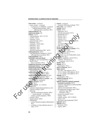 INTERNATIONAL CLASSIFICATION OF DISEASES

to
o

lo
nl
y

Anuria––continued
– traumatic (following crushing) T79.5
Anus, anal – see condition
Anusitis K62.8
Anxiety F41.9
– depression F41.2
– episodic paroxysmal F41.0
– generalized F41.1
– hysteria F41.8
– neurosis F41.1
– reaction F41.1
– separation, abnormal (of childhood)
F93.0
– specified NEC F41.8
– state F41.1
Aorta, aortic – see condition
Aortitis (nonsyphilitic) (calcific) I77.6
– arteriosclerotic I70.0
– Doehle-Heller A52.0† I79.1"
– luetic A52.0† I79.1"
– rheumatic (see also Endocarditis, acute,
rheumatic) I01.1
– specific (syphilitic) A52.0† I79.1"
– syphilitic A52.0† I79.1"
– – congenital A50.5† I79.1"
Apathy R45.3
Apepsia K31.8
– psychogenic F45.3
Apert's syndrome Q87.0
Apgar (score)
– low NEC, with asphyxia P21.9
– 0-3 at 1 minute, with asphyxia P21.0
– 4-7 at 1 minute, with asphyxia P21.1
Aphagia R63.0
– psychogenic F50.1
Aphakia (acquired) H27.0
– congenital Q12.3
Aphasia (amnestic) (global) (nominal)
(semantic) (syntactic) R47.0
– acquired, with epilepsy (Landau-Kleffner
syndrome) F80.3
– auditory (developmental) F80.2
– developmental (receptive type) F80.2
– – expressive type F80.1
– – Wernicke's F80.2
– progressive isolated G31.0
– sensory F80.2
– syphilis, tertiary A52.1† G94.8"
– uremic N19
– Wernicke's (developmental) F80.2
Aphemia R47.0
Aphonia R49.1
– hysterical F44.4
– organic R49.1

Fo

ru

se

w

ith

tra

in

in

g

Anteversion––continued
– uterus, uterine––continued
– – in pregnancy or childbirth––continued
– – – causing obstructed labor O65.5
– – – – affecting fetus or newborn P03.1
Anthracosilicosis J60
Anthracosis (lung) J60
Anthrax A22.9
– with pneumonia A22.1† J17.0"
– cerebral A22.8
– cutaneous A22.0
– gastrointestinal A22.2
– inhalation A22.1
– meningitis A22.8† G01"
– pulmonary A22.1
– respiratory A22.1
– septicemia A22.7
– specified manifestation NEC A22.8
Anthropoid pelvis Q74.2
– with disproportion (fetopelvic) O33.0
– – affecting fetus or newborn P03.1
Anthropophobia F40.1
Antibodies, maternal (blood
group) (see also Incompatibility) O36.1
– anti-D O36.0
– – fetus or newborn P55.0
Antidiuretic hormone syndrome E22.2
Antimonial cholera T56.8
Antisocial personality F60.2
Antithrombinemia (see also Circulating
anticoagulants) D68.3
Antithromboplastinemia (see also
Circulating anticoagulants) D68.3
Antithromboplastinogenemia (see also
Circulating anticoagulants) D68.3
Antitoxin complication or reaction – see
Complications, vaccination
Antritis (chronic) J32.0
– acute J01.0
Antrum, antral – see condition
Anuria R34
– calculous (impacted) (recurrent) (see also
Calculus, urinary) N20.9
– following
– – abortion (subsequent episode) O08.4
– – – current episode – see Abortion
– – ectopic or molar pregnancy O08.4
– newborn P96.0
– postprocedural N99.0
– sulfonamide
– – correct substance properly administered
R34
– – overdose or wrong substance given or
taken T37.0

58

 