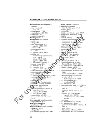 INTERNATIONAL CLASSIFICATION OF DISEASES

to
o

lo
nl
y

Arthritis, arthritic––continued
– ankylosing––continued
– – sites other than spine M13.8
– atrophic M19.9
– – spine M45
– back (see also Arthritis, spine) M46.9
– blennorrhagic (gonococcal) A54.4†
M01.3"
– Charcot's (tabetic) A52.1† M14.6"
– – diabetic (see also E10-E14 with fourth
character .6) E14.6† M14.6"
– – nonsyphilitic NEC G98† M14.6"
– – syringomyelic G95.0† M49.4"
– chylous (filarial) B74.9† M01.8"
– climacteric (any site) NEC M13.8
– crystal(-induced) M11.9
– deformans M19.9
– epidemic erythema A25.1
– febrile – see Fever, rheumatic
– gonococcal A54.4† M01.3"
– gouty (acute) M10.0
– in (due to)
– – acromegaly E22.0† M14.5"
– – amyloidosis E85.4† M14.4"
– – bacterial disease A49.9† M01.3"
– – – specified NEC A48.8† M01.3"
– – Behçet's disease M35.2
– – caisson disease T70.3† M14.8"
– – coliform bacilli (Escherichia coli)
M00.8
– – colitis, ulcerative K51.-† M07.5"
– – Crohn's disease K50.-† M07.4"
– – crystals M11.9
– – – dicalcium phosphate M11.8
– – – hydroxyapatite M11.0
– – – pyrophosphate M11.8
– – – specified NEC M11.8
– – dermatoarthritis, lipoid E78.8† M14.3"
– – dracontiasis (dracunculiasis) B72†
M01.8"
– – endocrine disorder NEC E34.9†
M14.5"
– – enteritis NEC A09† M01.8"
– – – regional K50.-† M07.4"
– – – specified organism NEC A08.5†
M01.8"
– – erythema
– – – multiforme L51.-† M14.8"
– – – nodosum L52† M14.8"
– – gastrointestinal condition NEC K63.9†
M03.6"
– – gout M10.0
– – Haemophilus influenzae M00.8
– – helminthiasis NEC B83.9† M01.8"

Fo

ru

se

w

ith

tra

in

in

g

Arteriosclerosis, arteriosclerotic––
continued
– renal––continued
– – artery I70.1
– retina (vascular) I70.8
– specified artery NEC I70.8
– spinal (cord) G95.1
– vertebral (artery) I67.2
Arteriospasm I73.9
Arteriovenous – see condition
Arteritis I77.6
– allergic M31.0
– aorta (nonsyphilitic) I77.6
– – syphilitic A52.0† I79.1"
– aortic arch M31.4
– brachiocephalic M31.4
– brain I67.7
– – syphilitic A52.0† I68.1"
– cerebral I67.7
– – in systemic lupus erythematosus
M32.1† I68.2"
– – listerial A32.8† I68.1"
– – syphilitic A52.0† I68.1"
– – tuberculous A18.8† I68.1"
– coronary (artery) I25.8
– – rheumatic I01.8
– – – chronic I09.8
– – syphilitic A52.0† I52.0"
– cranial (left) (right), giant cell M31.6
– deformans – see Arteriosclerosis
– giant cell NEC M31.6
– – with polymyalgia rheumatica M31.5
– necrosing or necrotizing M31.9
– – specified NEC M31.8
– nodosa M30.0
– obliterans – see Arteriosclerosis
– rheumatic – see Fever, rheumatic
– senile – see Arteriosclerosis
– suppurative I77.2
– syphilitic (general) A52.0† I79.8"
– – brain A52.0† I68.1"
– – coronary A52.0† I52.0"
– – spinal A52.0† I79.8"
– temporal, giant cell M31.6
– young female aortic arch syndrome
M31.4
Artery, arterial – see also condition
– single umbilical Q27.0
Arthralgia (allergic) M25.5
– psychogenic F45.4
Arthritis, arthritic (acute) (chronic)
(subacute) M13.9
– allergic M13.8
– ankylosing (crippling) (spine) M45

62

 