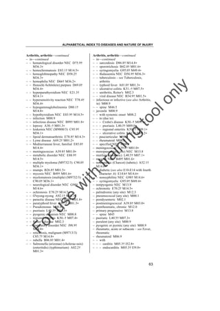 ALPHABETICAL INDEX TO DISEASES AND NATURE OF INJURY

tra

in

in

g

to
o

lo
nl
y

Arthritis, arthritic––continued
– in––continued
– – sarcoidosis D86.8† M14.8"
– – sporotrichosis B42.8† M01.6"
– – syringomyelia G95.0† M49.4"
– – thalassemia NEC D56.9† M36.3"
– – tuberculosis – see Tuberculosis,
arthritis
– – typhoid fever A01.0† M01.3"
– – ulcerative colitis K51.-† M07.5"
– – urethritis, Reiter's M02.3
– – viral disease NEC B34.9† M01.5"
– infectious or infective (see also Arthritis,
in) M00.9
– – spine M46.5
– juvenile M08.9
– – with systemic onset M08.2
– – in (due to)
– – – Crohn's disease K50.-† M09.1"
– – – psoriasis L40.5† M09.0"
– – – regional enteritis K50.-† M09.1"
– – – ulcerative colitis K51.-† M09.2"
– – pauciarticular M08.4
– – rheumatoid M08.0
– – specified NEC M08.8
– meningococcal A39.8† M01.0"
– menopausal (any site) NEC M13.8
– mutilans (psoriatic) L40.5† M07.1"
– mycotic NEC B49† M01.6"
– neuropathic (Charcot) (tabetic) A52.1†
M14.6"
– – diabetic (see also E10-E14 with fourth
character .6) E14.6† M14.6"
– – nonsyphilitic NEC G98† M14.6"
– – syringomyelic G95.0† M49.4"
– nonpyogenic NEC M13.9
– ochronotic E70.2† M14.5"
– palindromic (any site) M12.3
– pneumococcal (any site) M00.1
– postdysenteric M02.1
– postmeningococcal A39.8† M03.0"
– postrheumatic, chronic M12.0
– primary progressive M13.8
– – spine M45
– psoriatic L40.5† M07.3"
– purulent (any site) M00.9
– pyogenic or pyemic (any site) M00.9
– rheumatic, acute or subacute – see Fever,
rheumatic
– rheumatoid M06.9
– – with
– – – carditis M05.3† I52.8"
– – – endocarditis M05.3† I39.8"

Fo

ru

se

w

ith

Arthritis, arthritic––continued
– in––continued
– – hematological disorder NEC D75.9†
M36.3"
– – hemochromatosis E83.1† M14.5"
– – hemoglobinopathy NEC D58.2†
M36.3"
– – hemophilia NEC D66† M36.2"
– – Henoch(-Schönlein) purpura D69.0†
M36.4"
– – hyperparathyroidism NEC E21.3†
M14.1"
– – hypersensitivity reaction NEC T78.4†
M36.4"
– – hypogammaglobulinemia D80.1†
M14.8"
– – hypothyroidism NEC E03.9† M14.5"
– – infection M00.9
– – infectious disease NEC B99† M01.8"
– – leprosy A30.-† M01.3"
– – leukemia NEC (M9800/3) C95.9†
M36.1"
– – lipoid dermatoarthritis E78.8† M14.3"
– – Lyme disease A69.2† M01.2"
– – Mediterranean fever, familial E85.0†
M14.4"
– – meningococcus A39.8† M01.0"
– – metabolic disorder NEC E88.9†
M14.5"
– – multiple myeloma (M9732/3) C90.0†
M36.1"
– – mumps B26.8† M01.5"
– – mycosis NEC B49† M01.6"
– – myelomatosis (multiple) (M9732/3)
C90.0† M36.1"
– – neurological disorder NEC G98†
M14.6"
– – ochronosis E70.2† M14.5"
– – O'nyong-nyong A92.1† M01.5"
– – parasitic disease NEC B89† M01.8"
– – paratyphoid fever A01.-† M01.3"
– – Pseudomonas M00.8
– – psoriasis L40.5† M07.3"
– – pyogenic organism NEC M00.8
– – regional enteritis K50.-† M07.4"
– – Reiter's disease M02.3
– – respiratory disorder NEC J98.9†
M14.8"
– – reticulosis, malignant (M9713/3)
C85.7† M14.8"
– – rubella B06.8† M01.4"
– – Salmonella (arizonae) (cholerae-suis)
(enteritidis) (typhimurium) A02.2†
M01.3"

63

 