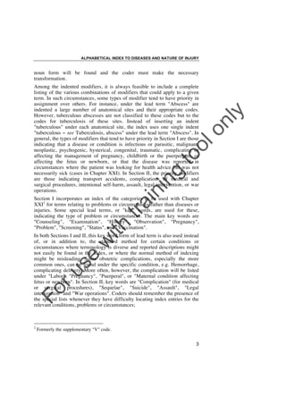 ALPHABETICAL INDEX TO DISEASES AND NATURE OF INJURY

noun form will be found and the coder must make the necessary
transformation.

in

in

g

to
o

lo
nl
y

Among the indented modifiers, it is always feasible to include a complete
listing of the various combinations of modifiers that could apply to a given
term. In such circumstances, some types of modifier tend to have priority in
assignment over others. For instance, under the lead term "Abscess" are
indented a large number of anatomical sites and their appropriate codes.
However, tuberculous abscesses are not classified to these codes but to the
codes for tuberculosis of these sites. Instead of inserting an indent
"tuberculous" under each anatomical site, the index uses one single indent
"tuberculous ! see Tuberculosis, abscess" under the lead term "Abscess". In
general, the types of modifiers that tend to have priority in Section I are those
indicating that a disease or condition is infectious or parasitic, malignant,
neoplastic, psychogenic, hysterical, congenital, traumatic, complicating or
affecting the management of pregnancy, childbirth or the puerperium, or
affecting the fetus or newborn, or that the disease was reported in
circumstances where the patient was looking for health advice but was not
necessarily sick (cases in Chapter XXI). In Section II, the priority modifiers
are those indicating transport accidents, complications of medical and
surgical procedures, intentional self-harm, assault, legal intervention, or war
operations.

ith

tra

Section I incorporates an index of the categories to be used with Chapter
XXI2 for terms relating to problems or circumstances rather than diseases or
injuries. Some special lead terms, or "key" words, are used for these,
indicating the type of problem or circumstances. The main key words are
"Counseling", "Examination", "History", "Observation", "Pregnancy",
"Problem", "Screening", "Status", and "Vaccination".

Fo

ru

se

w

In both Sections I and II, this key word form of lead term is also used instead
of, or in addition to, the standard method for certain conditions or
circumstances where terminology is diverse and reported descriptions might
not easily be found in the Index, or where the normal method of indexing
might be misleading. Some obstetric complications, especially the more
common ones, can be found under the specific condition, e.g. Hemorrhage,
complicating delivery. More often, however, the complication will be listed
under "Labor", "Pregnancy", "Puerperal", or "Maternal condition affecting
fetus or newborn". In Section II, key words are "Complication" (for medical
or surgical procedures), "Sequelae", "Suicide", "Assault", "Legal
intervention" and "War operations". Coders should remember the presence of
the special lists whenever they have difficulty locating index entries for the
relevant conditions, problems or circumstances;

2

Formerly the supplementary "V" code.
3

 