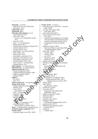 ALPHABETICAL INDEX TO DISEASES AND NATURE OF INJURY

tra

in

in

g

to
o

lo
nl
y

Atresia, atretic––continued
– alimentary organ or tract NEC––continued
– – upper Q40.8
– ani, anus, anal (canal) Q42.3
– – with fistula Q42.2
– aorta (arch) (ring) Q25.2
– aortic (orifice) (valve) Q23.0
– – arch Q25.2
– – congenital with hypoplasia of ascending
aorta and defective development of left
ventricle (with mitral stenosis) Q23.4
– – in hypoplastic left heart syndrome
Q23.4
– aqueduct of Sylvius Q03.0
– – with spina bifida (see also Spina bifida,
with hydrocephalus) Q05.4
– artery NEC Q27.8
– – cerebral Q28.3
– – coronary Q24.5
– – eye Q15.8
– – pulmonary Q25.5
– – umbilical Q27.0
– auditory canal (external) Q16.1
– bile duct (common) (congenital) (hepatic)
Q44.2
– – acquired (see also Obstruction, bile
duct) K83.1
– bladder (neck) Q64.3
– bronchus Q32.4
– cecum Q42.8
– cervix (acquired) N88.2
– – congenital Q51.8
– – in pregnancy or childbirth O34.4
– – – causing obstructed labor O65.5
– – – – affecting fetus or newborn P03.1
– choana Q30.0
– colon Q42.9
– – specified NEC Q42.8
– common duct Q44.2
– cystic duct Q44.2
– – acquired (see also Obstruction,
gallbladder) K82.0
– digestive organs NEC Q45.8
– duodenum Q41.0
– ear canal Q16.1
– ejaculatory duct Q55.4
– esophagus Q39.0
– – with tracheoesophageal fistula Q39.1
– eustachian tube Q17.8
– fallopian tube (congenital) Q50.6
– – acquired N97.1
– foramen of
– – Luschka Q03.1

Fo

ru

se

w

ith

Atelectasis––continued
– tuberculous (see also Tuberculosis,
pulmonary) A16.2
Atelocardia Q24.9
Atelomyelia Q06.1
Atheroma, atheromatous (see also
Arteriosclerosis) I70.9
– aorta, aortic I70.0
– – valve (see also Endocarditis, aortic)
I35.8
– aorto-iliac I70.0
– artery – see Arteriosclerosis
– basilar (artery) I67.2
– carotid (artery) (common) (internal) I67.2
– cerebral (arteries) I67.2
– coronary (artery) I25.1
– degeneration – see Arteriosclerosis
– heart, cardiac I25.1
– mitral (valve) I34.8
– myocardium, myocardial I25.1
– pulmonary valve (heart) (see also
Endocarditis, pulmonary) I37.8
– tricuspid (heart) (valve) I36.8
– valve, valvular – see Endocarditis
– vertebral (artery) I67.2
Atheromatosis – see Arteriosclerosis
Atherosclerosis – see Arteriosclerosis
Athetosis (acquired) R25.8
– bilateral (congenital) G80.3
– congenital (bilateral) (double) G80.3
– double (congenital) G80.3
– unilateral R25.8
Athlete's
– foot B35.3
– heart I51.7
Athyrea (acquired) – see Hypothyroidism
Atonia, atony, atonic
– bladder (sphincter) (neurogenic) N31.2
– capillary I78.8
– cecum K59.8
– – psychogenic F45.3
– colon – see Atonia, intestine
– congenital P94.2
– esophagus K22.8
– intestine K59.8
– – psychogenic F45.3
– stomach K31.8
– – neurotic or psychogenic F45.3
– uterus, during labor O62.2
– – affecting fetus or newborn P03.6
Atopy – see Hypersensitive, hypersensitivity
Atransferrinemia, congenital E88.0
Atresia, atretic
– alimentary organ or tract NEC Q45.8

69

 
