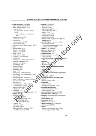 ALPHABETICAL INDEX TO DISEASES AND NATURE OF INJURY

tra

in

in

g

to
o

lo
nl
y

Attention––continued
– gastrostomy Z43.1
– ileostomy Z43.2
– nephrostomy Z43.6
– surgical dressings Z48.0
– sutures Z48.0
– tracheostomy Z43.0
– ureterostomy Z43.6
– urethrostomy Z43.6
Attrition, tooth, teeth (excessive) (hard
tissues) K03.0
Atypical, atypism – see also condition
– endometrium N85.9
– – hyperplasia (adenomatous) N85.1
– parenting situation Z60.1
Auditory – see condition
Aujeszky's disease B33.8
Aura, jacksonian G40.1
Aurantiasis, cutis E67.1
Auricle, auricular – see also condition
– cervical Q18.2
Austin Flint murmur (aortic insufficiency)
I35.1
Australian
– Q fever A78
– X disease A83.4
Autism, autistic (childhood) (infantile)
F84.0
– atypical F84.1
Autodigestion R68.8
Autoerythrocyte sensitization (syndrome)
D69.2
Autographism L50.3
Autoimmune disease (systemic) NEC
M35.9
Autointoxication R68.8
Automatism
– epileptic G40.2
– paroxysmal, idiopathic G40.2
Autonomic, autonomous
– bladder (neurogenic) N31.2
– hysteria seizure F44.5
Autosensitivity, erythrocyte D69.2
Autosensitization, cutaneous L30.2
Autosome – see condition by chromosome
involved
Autotopagnosia R48.1
Autotoxemia R68.8
Autumn – see condition
Avellis' syndrome I65.0† G46.8"
Aversion, sexual F52.1
Aviator's
– disease or sickness (see also Effects,
adverse, high altitude) T70.2

Fo

ru

se

w

ith

Atrophy, atrophic––continued
– upper respiratory tract J39.8
– uterus, uterine (senile) N85.8
– – cervix N88.8
– – due to radiation (intended effect)
N85.8
– – – adverse effect or misadventure
N99.8
– vagina (senile) N95.2
– vas deferens N50.8
– vascular I99
– vertebra (senile) M48.8
– vulva (senile) N90.5
– yellow (see also Failure, hepatic) K72.9
Attack
– Adams-Stokes I45.9
– akinetic – see Epilepsy
– angina – see Angina
– atonic G40.3
– cardiovascular I51.6
– cataleptic – see Catalepsy
– cerebral I64
– coronary – see Infarct, myocardium
– cyanotic, newborn P28.2
– epileptic – see Epilepsy
– epileptiform R56.8
– hysterical F44.9
– jacksonian G40.1
– myoclonic G40.3
– panic F41.0
– paroxysmal – see Convulsions
– psychomotor (see also Epilepsy) G40.2
– salaam G40.4
– schizophreniform, brief F23.2
– sensory and motor – see Convulsions
– Stokes-Adams I45.9
– syncope R55
– transient ischemic (TIA) G45.9
– – specified NEC G45.8
– unconsciousness R55
– – hysterical F44.8
– vasomotor R57.9
– vasovagal (paroxysmal) (idiopathic) R55
Attention (to)
– artificial
– – opening (of) Z43.9
– – – digestive tract NEC Z43.4
– – – specified NEC Z43.8
– – – urinary tract NEC Z43.6
– – vagina Z43.7
– colostomy Z43.3
– cystostomy Z43.5
– deficit disorder or syndrome F98.8
– – with hyperactivity F90.0

73

 