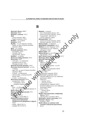 ALPHABETICAL INDEX TO DISEASES AND EATURE OF INJURY

B

tra

in

in

g

to
o

lo
nl
y

Balanitis––continued
– due to Haemophilus ducreyi A57
– gonococcal (acute) (chronic) A54.0
– venereal NEC A64† N51.2"
– xerotica obliterans N48.0
Balanoposthitis N48.1
– gonococcal (acute) (chronic) A54.0
– ulcerative (specific) A63.8† N51.2"
Balanorrhagia – see Balanitis
Balantidiasis, balantidiosis A07.0
Baldness (see also Alopecia) L65.9
– male-pattern (see also Alopecia,
androgenic) L64.9
Balkan grippe A78
Balloon disease (see also Effect, adverse,
high altitude) T70.2
Balo's disease (concentric sclerosis) G37.5
Bamberger-Marie disease M89.4
Bancroft's filariasis B74.0
Band(s)
– adhesive (see also Adhesions,
peritoneum) K66.0
– anomalous or congenital – see also
Anomaly, by site
– – heart (atrial) (ventricular) Q24.8
– – omentum Q43.3
– cervix N88.1
– constricting, congenital Q79.8
– gallbladder (congenital) Q44.1
– intestinal (adhesive) (see also Adhesions,
peritoneum) K66.0
– obstructive
– – intestine K56.5
– – peritoneum K56.5
– periappendiceal, congenital Q43.3
– peritoneal (adhesive) (see also Adhesions,
peritoneum) K66.0
– uterus N73.6
– – internal N85.6
– vagina N89.5
Bandl's ring (contraction), complicating
delivery O62.4
– affecting fetus or newborn P03.6
Bankruptcy, anxiety concerning Z59.8
Bannister's disease T78.3
– hereditary D84.1
Banti's disease or syndrome (with
cirrhosis) (with portal hypertension)
K76.6

Fo

ru

se

w

ith

Baastrup's disease M48.2
Babesiosis B60.0
Babinski's syndrome A52.7
Baby
– crying constantly R68.1
– floppy (syndrome) P94.2
Bacillary – see condition
Bacilluria N39.0
Bacillus – see also Infection, bacillus
– fragilis, as cause of disease classified
elsewhere B96.6
Back – see condition
Backache (postural) M54.9
– psychogenic F45.4
– sacroiliac M53.3
– specified NEC M54.8
Backflow – see Reflux
Backward reading (dyslexia) F81.0
Bacteremia A49.9
– with sepsis – see Septicemia
– meningococcal (see also
Meningococcemia) A39.4
Bacterid, bacteride (pustular) L40.3
Bacterium, bacteria, bacterial – see also
condition
– agent NEC, as cause of disease classified
elsewhere B96.8
– in blood – see Bacteremia
– infection NEC, resulting from HIV
disease B20.1
– in urine – see Bacteriuria
Bacteriuria, bacteruria N39.0
– asymptomatic N39.0
– – in pregnancy O23.4
– – puerperal, postpartum O86.2
Bad
– heart – see Disease, heart
– trip – see F11-F19 with fourth character .0
Baelz's disease K13.0
Bagasse disease or pneumonitis J67.1
Bagassosis J67.1
Baker's cyst M71.2
– tuberculous A18.0† M01.1"
Balanitis (circinata) (erosiva)
(gangrenosa) (infectional)
(nongonococcal) (phagedenic) (vulgaris)
N48.1
– amebic A06.8† N51.2"
– candidal B37.4† N51.2"

75

 