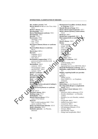 INTERNATIONAL CLASSIFICATION OF DISEASES

to
o

lo
nl
y

Baumgarten-Cruveilhier cirrhosis, disease
or syndrome K74.6
Bauxite fibrosis (of lung) J63.1
Bayle's disease (general paresis) A52.1
Bazin's disease (primary) (tuberculous)
A18.4
Beach ear H60.3
Beaded hair (congenital) Q84.1
Béal conjunctivitis or syndrome B30.2†
H13.1"
Beard's disease F48.0
Beat(s)
– atrial, premature I49.1
– ectopic I49.4
– elbow M70.3
– escaped, heart I49.4
– hand M70.1
– knee M70.5
– premature I49.4
– – atrial I49.1
Beau's lines L60.4
Bechterev's syndrome M45
Becker's
– cardiomyopathy I42.8
– dystrophy G71.0
– pigmented hairy nevus (M8720/0) D22.5
Beckwith-Wiedemann syndrome Q87.3
Bedclothes, asphyxiation or suffocation by
T71
Bedfast, requiring health care provider
Z74.0
Bednar's
– aphthae K12.0
– tumor (M8833/3) – see Neoplasm,
malignant
Bedsore L89
Bedwetting (see also Enuresis) R32
Bee sting (with allergic or anaphylactic
shock) T63.4
Beer drinker's heart (disease) I42.6
Behavior
– antisocial, child or adolescent Z72.8
– disorder, disturbance – see Disorder,
conduct
– disruptive (see also Disorder, conduct)
F91.8
– inexplicable R46.2
– marked evasiveness R46.5
– overactivity R46.3
– poor responsiveness R46.4
– self-damaging (lifestyle) Z72.8
– slowness R46.4
– specified NEC R46.8
– strange (and inexplicable) R46.2

Fo

ru

se

w

ith

tra

in

in

g

Bar, median, prostate N40
Barcoo disease or rot (see also Ulcer, skin)
L98.4
Barlow's disease E54
Barodontalgia T70.2
Baron Münchhausen syndrome F68.1
Barosinusitis T70.1
Barotitis T70.0
Barotrauma T70.2
– odontalgia T70.2
– otitic T70.0
– sinus T70.1
Barraquer(-Simons) disease or syndrome
E88.1
Barré-Guillain disease or syndrome
G61.0
Barrel chest M95.4
Barrett's
– esophagus K22.7
– syndrome K22.7
– ulcer K22.1
Bartholinitis (suppurating) N75.8
– gonococcal (acute) (chronic) (with
abscess) A54.1
Bartonellosis A44.9
– cutaneous A44.1
– mucocutaneous A44.1
– specified NEC A44.8
– systemic A44.0
Bartter's syndrome E26.8
Basal – see condition
Baseball finger S63.1
Basedow's disease E05.0
Basic – see condition
Basilar – see condition
Basophilia D75.8
Basophilism (cortico-adrenal) (Cushing's)
(pituitary) E24.0
Bassen-Kornzweig disease or syndrome
E78.6
Bat ear Q17.5
Bateman's disease B08.1
Bathing cramp T75.1
Bathophobia F40.2
Batten(-Mayou) disease E75.4
– retina E75.4† H36.8"
Battered
– baby or child (syndrome) NEC T74.1
– spouse syndrome T74.1
Battey mycobacterium infection A31.0
Battle exhaustion F43.0
Battledore placenta – see Placenta,
abnormal

76

 