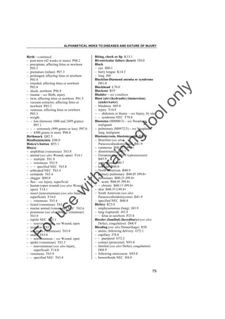 ALPHABETICAL INDEX TO DISEASES AND EATURE OF INJURY

tra

in

in

g

to
o

lo
nl
y

Biting, cheek or lip K13.1
Biventricular failure (heart) I50.0
Black
– eye S00.1
– hairy tongue K14.3
– lung J60
Blackfan-Diamond anemia or syndrome
D61.0
Blackhead L70.0
Blackout R55
Bladder – see condition
Blast (air) (hydraulic) (immersion)
(underwater)
– blindness S05.8
– injury T14.8
– – abdomen or thorax – see Injury, by site
– – syndrome NEC T70.8
Blastoma (M8000/3) – see Neoplasm,
malignant
– pulmonary (M8972/3) – see Neoplasm,
lung, malignant
Blastomycosis, blastomycotic B40.9
– Brazilian (see also
Paracoccidioidomycosis) B41.9
– cutaneous B40.3† L99.8"
– disseminated B40.7
– European (see also Cryptococcosis)
B45.9
– generalized B40.7
– keloidal B48.0
– North American B40.9
– primary pulmonary B40.0† J99.8"
– pulmonary B40.2† J99.8"
– – acute B40.0† J99.8"
– – chronic B40.1† J99.8"
– skin B40.3† L99.8"
– South American (see also
Paracoccidioidomycosis) B41.9
– specified NEC B40.8
Bleb(s) R23.8
– emphysematous (lung) J43.9
– lung (ruptured) J43.9
– – fetus or newborn P25.8
Bleeder (familial) (hereditary) (see also
Defect, coagulation) D68.9
Bleeding (see also Hemorrhage) R58
– atonic, following delivery O72.1
– capillary I78.8
– – puerperal O72.2
– contact (postcoital) N93.0
– familial (see also Defect, coagulation)
D68.9
– following intercourse N93.0
– hemorrhoids NEC I84.8

Fo

ru

se

w

ith

Birth––continued
– post-term (42 weeks or more) P08.2
– precipitate, affecting fetus or newborn
P03.5
– premature (infant) P07.3
– prolonged, affecting fetus or newborn
P03.8
– retarded, affecting fetus or newborn
P03.8
– shock, newborn P96.8
– trauma – see Birth, injury
– twin, affecting fetus or newborn P01.5
– vacuum extractor, affecting fetus or
newborn P03.3
– ventouse, affecting fetus or newborn
P03.3
– weight
– – low (between 1000 and 2499 grams)
P07.1
– – – extremely (999 grams or less) P07.0
– – 4500 grams or more P08.0
Birthmark Q82.5
Bisalbuminemia E88.0
Biskra's button B55.1
Bite(s)
– amphibian (venomous) T63.8
– animal (see also Wound, open) T14.1
– – multiple T01.9
– – venomous T63.9
– – – specified NEC T63.8
– arthropod NEC T63.4
– centipede T63.4
– chigger B88.0
– flea – see Injury, superficial
– human (open wound) (see also Wound,
open) T14.1
– insect (nonvenomous) (see also Injury,
superficial) T14.0
– – venomous T63.4
– lizard (venomous) T63.1
– marine animal (venomous) NEC T63.6
– poisonous (see also Bite(s), venomous)
T63.9
– reptile NEC T63.1
– – nonvenomous – see Wound, open
– scorpion T63.2
– sea-snake (venomous) T63.0
– snake T63.0
– – nonvenomous – see Wound, open
– spider (venomous) T63.3
– – nonvenomous (see also Injury,
superficial) T14.0
– venomous T63.9
– – specified NEC T63.8

79

 