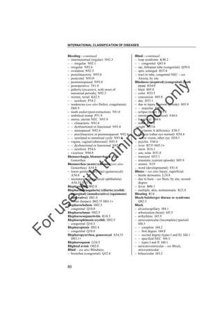 INTERNATIONAL CLASSIFICATION OF DISEASES

to
o

lo
nl
y

Blind––continued
– loop syndrome K90.2
– – congenital Q43.8
– sac, fallopian tube (congenital) Q50.6
– spot, enlarged H53.4
– tract or tube, congenital NEC – see
Atresia, by site
Blindness (acquired) (congenital) (both
eyes) H54.0
– blast S05.8
– color H53.5
– concussion S05.8
– day H53.1
– due to injury (current episode) S05.9
– – sequelae T90.4
– eclipse (total) H31.0
– emotional (hysterical) F44.6
– hysterical F44.6
– mind R48.8
– night H53.6
– – vitamin A deficiency E50.5
– one eye (other eye normal) H54.4
– – low vision, other eye H54.1
– psychic F44.6
– river B73† H45.1"
– snow H16.1
– sun, solar H31.0
– transient H53.1
– traumatic (current episode) S05.9
– uremic N19
– word (developmental) F81.0
Blister – see also Injury, superficial
– beetle dermatitis L24.8
– due to burn – see Burn, by site, second
degree
– fever B00.1
– multiple, skin, nontraumatic R23.8
Bloating R14
Bloch-Sulzberger disease or syndrome
Q82.3
Block
– alveolocapillary J84.1
– arborization (heart) I45.5
– arrhythmic I45.9
– atrioventricular (incomplete) (partial)
I44.3
– – complete I44.2
– – first degree I44.0
– – second degree (types I and II) I44.1
– – specified NEC I44.3
– – types I and II I44.1
– auriculoventricular – see Block,
atrioventricular
– bifascicular I45.2

Fo

ru

se

w

ith

tra

in

in

g

Bleeding––continued
– intermenstrual (regular) N92.3
– – irregular N92.1
– irregular N92.6
– ovulation N92.3
– postclimacteric N95.0
– postcoital N93.0
– postmenopausal N95.0
– postoperative T81.0
– puberty (excessive, with onset of
menstrual periods) N92.2
– rectum, rectal K62.5
– – newborn P54.2
– tendencies (see also Defect, coagulation)
D68.9
– tooth socket (post-extraction) T81.0
– umbilical stump P51.9
– uterus, uterine NEC N93.9
– – climacteric N92.4
– – dysfunctional or functional N93.8
– – menopausal N92.4
– – preclimacteric or premenopausal N92.4
– – unrelated to menstrual cycle N93.9
– vagina, vaginal (abnormal) N93.9
– – dysfunctional or functional N93.8
– – newborn P54.6
– vicarious N94.8
Blennorrhagia, blennorrhagic – see
Gonorrhea
Blennorrhea (acute) (chronic) (see also
Gonorrhea) A54.9
– lower genitourinary tract (gonococcal)
A54.0
– neonatorum (gonococcal ophthalmia)
A54.3† H13.1"
Blepharelosis H02.0
Blepharitis (angularis) (ciliaris) (eyelid)
(marginal) (nonulcerative) (squamous)
(ulcerative) H01.0
– zoster (herpes) B02.3† H03.1"
Blepharochalasis H02.3
– congenital Q10.0
Blepharoclonus H02.5
Blepharoconjunctivitis H10.5
Blepharophimosis (eyelid) H02.5
– congenital Q10.3
Blepharoptosis H02.4
– congenital Q10.0
Blepharopyorrhea, gonococcal A54.3†
H03.1"
Blepharospasm G24.5
Blighted ovum O02.0
Blind – see also Blindness
– bronchus (congenital) Q32.4

80

 