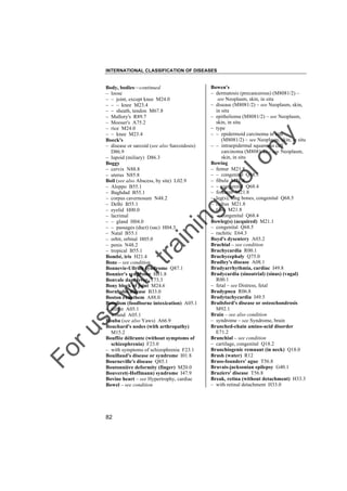 INTERNATIONAL CLASSIFICATION OF DISEASES

to
o

lo
nl
y

Bowen's
– dermatosis (precancerous) (M8081/2) –
see Neoplasm, skin, in situ
– disease (M8081/2) – see Neoplasm, skin,
in situ
– epithelioma (M8081/2) – see Neoplasm,
skin, in situ
– type
– – epidermoid carcinoma in situ
(M8081/2) – see Neoplasm, skin, in situ
– – intraepidermal squamous cell
carcinoma (M8081/2) – see Neoplasm,
skin, in situ
Bowing
– femur M21.8
– – congenital Q68.3
– fibula M21.8
– – congenital Q68.4
– forearm M21.8
– leg(s), long bones, congenital Q68.5
– radius M21.8
– tibia M21.8
– – congenital Q68.4
Bowleg(s) (acquired) M21.1
– congenital Q68.5
– rachitic E64.3
Boyd's dysentery A03.2
Brachial – see condition
Brachycardia R00.1
Brachycephaly Q75.0
Bradley's disease A08.1
Bradyarrhythmia, cardiac I49.8
Bradycardia (sinoatrial) (sinus) (vagal)
R00.1
– fetal – see Distress, fetal
Bradypnea R06.8
Bradytachycardia I49.5
Brailsford's disease or osteochondrosis
M92.1
Brain – see also condition
– syndrome – see Syndrome, brain
Branched-chain amino-acid disorder
E71.2
Branchial – see condition
– cartilage, congenital Q18.2
Branchiogenic remnant (in neck) Q18.0
Brash (water) R12
Brass-founders' ague T56.8
Bravais-jacksonian epilepsy G40.1
Braziers' disease T56.8
Break, retina (without detachment) H33.3
– with retinal detachment H33.0

Fo

ru

se

w

ith

tra

in

in

g

Body, bodies––continued
– loose
– – joint, except knee M24.0
– – – knee M23.4
– – sheath, tendon M67.8
– Mallory's R89.7
– Mooser's A75.2
– rice M24.0
– – knee M23.4
Boeck's
– disease or sarcoid (see also Sarcoidosis)
D86.9
– lupoid (miliary) D86.3
Boggy
– cervix N88.8
– uterus N85.8
Boil (see also Abscess, by site) L02.9
– Aleppo B55.1
– Baghdad B55.1
– corpus cavernosum N48.2
– Delhi B55.1
– eyelid H00.0
– lacrimal
– – gland H04.0
– – passages (duct) (sac) H04.3
– Natal B55.1
– orbit, orbital H05.0
– penis N48.2
– tropical B55.1
Bombé, iris H21.4
Bone – see condition
Bonnevie-Ullrich syndrome Q87.1
Bonnier's syndrome H81.8
Bonvale dam fever T73.3
Bony block of joint M24.6
Bornholm disease B33.0
Boston exanthem A88.0
Botulism (foodborne intoxication) A05.1
– infant A05.1
– wound A05.1
Bouba (see also Yaws) A66.9
Bouchard's nodes (with arthropathy)
M15.2
Bouffée délirante (without symptoms of
schizophrenia) F23.0
– with symptoms of schizophrenia F23.1
Bouillaud's disease or syndrome I01.8
Bourneville's disease Q85.1
Boutonnière deformity (finger) M20.0
Bouveret(-Hoffmann) syndrome I47.9
Bovine heart – see Hypertrophy, cardiac
Bowel – see condition

82

 