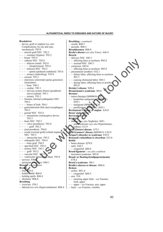 ALPHABETICAL INDEX TO DISEASES AND EATURE OF INJURY

tra

in

in

g

to
o

lo
nl
y

Breathing––continued
– mouth R06.5
– periodic R06.3
Breathlessness R06.8
Breda's disease (see also Yaws) A66.9
Breech
– delivery NEC O83.1
– – affecting fetus or newborn P03.0
– – assisted NEC O83.1
– extraction O83.0
– – affecting fetus or newborn P03.0
– presentation (mother) O32.1
– – before labor, affecting fetus or newborn
P01.7
– – causing obstructed labor O64.1
– – during labor, affecting fetus or newborn
P03.0
Breisky's disease N90.4
Brennemann's syndrome I88.0
Brenner
– tumor (benign) (M9000/0) D27
– – borderline malignancy (M9000/1)
D39.1
– – malignant (M9000/3) C56
– – proliferating (M9000/1) D39.1
Bretonneau's disease or angina A36.0
Breus' mole O02.0
Brevicollis Q76.4
Bright's
– disease (see also Nephritis) N05.– – arteriosclerotic (see also Hypertension,
kidney) I12.9
Brill(-Zinsser) disease A75.1
Brill-Symmers' disease (M9690/3) C82.9
Briquet's disorder or syndrome F45.0
Brissaud's infantilism or dwarfism E23.0
Brittle
– bones disease Q78.0
– nails L60.3
– – congenital Q84.6
Broad ligament – see also condition
– laceration syndrome N83.8
Broad- or floating-betalipoproteinemia
E78.2
Brock's syndrome J98.1
Brodie's abscess or disease M86.8
Broken
– arches M21.4
– – congenital Q66.5
– arm T10
– – meaning upper limb – see Fracture,
limb, upper
– – upper – see Fracture, arm, upper
– back – see Fracture, vertebra

Fo

ru

se

w

ith

Breakdown
– device, graft or implant (see also
Complications, by site and type,
mechanical) T85.8
– – arterial graft NEC T82.3
– – – coronary (bypass) T82.2
– – breast T85.4
– – catheter NEC T85.6
– – – dialysis (renal) T82.4
– – – – intraperitoneal T85.6
– – – infusion NEC T82.5
– – – – spinal (epidural) (subdural) T85.6
– – – urinary (indwelling) T83.0
– – corneal T85.3
– – electronic (electrode) (pulse generator)
(stimulator)
– – – bone T84.3
– – – cardiac T82.1
– – – nervous system (brain) (peripheral
nerve) (spinal) T85.1
– – – urinary T83.1
– – fixation, internal (orthopedic) NEC
T84.2
– – – bones of limb T84.1
– – gastrointestinal (bile duct) (esophagus)
T85.5
– – genital NEC T83.4
– – – intrauterine contraceptive device
T83.3
– – heart NEC T82.5
– – – valve (prosthesis) T82.0
– – – – graft T82.2
– – joint prosthesis T84.0
– – ocular (corneal graft) (orbital implant)
NEC T85.3
– – – intraocular lens T85.2
– – orthopedic NEC T84.4
– – – bone graft T84.3
– – specified NEC T85.6
– – urinary NEC T83.1
– – – graft T83.2
– – vascular NEC T82.5
– – ventricular intracranial shunt T85.0
– nervous F48.8
– perineum (obstetric) O90.1
Breast – see condition
Breath
– foul R19.6
– holder, child R06.8
– holding spells R06.8
– shortness R06.0
Breathing
– exercises Z50.1
– labored (see also Hyperventilation) R06.4

83

 