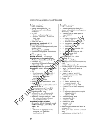 INTERNATIONAL CLASSIFICATION OF DISEASES

to
o

lo
nl
y

Bronchitis––continued
– with––continued
– – obstruction (airway) (lung) J44.8
– acute or subacute (with bronchospasm or
obstruction) J20.9
– – chemical (due to gases, fumes or
vapors) J68.0
– – due to
– – – coxsackievirus J20.3
– – – echovirus J20.7
– – – Haemophilus influenzae J20.1
– – – Mycoplasma pneumoniae J20.0
– – – parainfluenza virus J20.4
– – – radiation J70.0
– – – respiratory syncytial virus J20.5
– – – rhinovirus J20.6
– – – specified organism NEC J20.8
– – – streptococcus J20.2
– – viral NEC J20.8
– allergic (acute) – see Asthma
– arachidic T17.5
– asthmatic – see Asthma
– capillary (see also Pneumonia, broncho)
J18.0
– caseous (tuberculous) A16.4
– catarrhal (l5 years of age and above) J40
– – acute – see Bronchitis, acute or
subacute
– – chronic J41.0
– – under l5 years of age J20.9
– chemical (acute) (subacute) J68.0
– – chronic J68.4
– chronic J42
– – with
– – – airways obstruction J44.8
– – – tracheitis (chronic) J42
– – asthmatic (obstructive) J44.8
– – chemical (due to fumes or vapors)
J68.4
– – due to
– – – chemicals, gases, fumes or vapors
(inhalation) J68.4
– – – radiation J70.1
– – emphysematous J44.8
– – mucopurulent J41.1
– – obliterans J44.8
– – obstructive J44.8
– – purulent J41.1
– – simple J41.0
– croupous (see also Bronchitis, acute or
subacute) J20.9
– due to gases, fumes or vapors (chemical)
J68.0
– emphysematous (obstructive) J44.8

Fo

ru

se

w

ith

tra

in

in

g

Broken––continued
– bone – see Fracture
– implant or internal device – see
Complications, by site and type,
mechanical
– leg T12
– – lower – see Fracture, leg, lower
– – meaning lower limb – see Fracture,
limb, lower
– nose S02.2
– tooth, teeth S02.5
Bromhidrosis, bromidrosis L75.0
Bromidism, bromism
– acute, overdose or wrong substance given
or taken T42.6
– chronic (dependence) F13.2
– correct substance properly administered
G92
Bromidrosiphobia F40.2
Bronchi, bronchial – see condition
Bronchiectasis (cylindrical) (diffuse)
(fusiform) (localized) (saccular) J47
– congenital Q33.4
– tuberculous NEC (see also Tuberculosis,
pulmonary) A16.2
Bronchiolectasis – see Bronchiectasis
Bronchiolitis (acute) (infective) (subacute)
J21.9
– with
– – bronchospasm or obstruction J21.9
– – influenza, flu or grippe (see also
Influenza, with, respiratory
manifestations) J11.1
– chemical (chronic) J68.4
– chronic (fibrosing) (obliterative) J44.8
– due to
– – external agent – see Bronchitis, acute or
subacute, due to
– – respiratory syncytial virus J21.0
– – specified organism NEC J21.8
– fibrosa obliterans J44.8
– influenzal (see also Influenza, with,
respiratory manifestations) J11.1
– obliterative (chronic) (subacute) J44.8
– – due to chemicals, gases, fumes or
vapors (inhalation) J68.4
Bronchitis (diffuse) (fibrinous)
(hypostatic) (infective) (membranous)
(with tracheitis) (15 years of age and
above) J40
– with
– – influenza, flu or grippe (see also
Influenza, with, respiratory
manifestations) J11.1

84

 