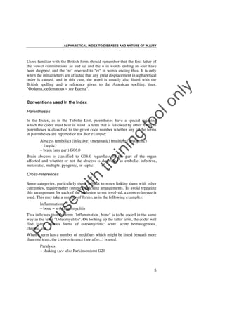 ALPHABETICAL INDEX TO DISEASES AND NATURE OF INJURY

lo
nl
y

Users familiar with the British form should remember that the first letter of
the vowel combinations ae and oe and the u in words ending in -our have
been dropped, and the "re" reversed to "er" in words ending thus. It is only
when the initial letters are affected that any great displacement in alphabetical
order is caused, and in this case, the word is usually also listed with the
British spelling and a reference given to the American spelling, thus:
"Oedema, oedematous ! see Edema".
Conventions used in the Index

to
o

Parentheses

g

In the Index, as in the Tabular List, parentheses have a special meaning
which the coder must bear in mind. A term that is followed by other terms in
parentheses is classified to the given code number whether any of the terms
in parentheses are reported or not. For example:

in

in

Abscess (embolic) (infective) (metastatic) (multiple) (pyogenic)
(septic)
– brain (any part) G06.0

ith

Cross-references

tra

Brain abscess is classified to G06.0 regardless of the part of the organ
affected and whether or not the abscess is described as embolic, infective,
metastatic, multiple, pyogenic, or septic.

se

w

Some categories, particularly those subject to notes linking them with other
categories, require rather complex indexing arrangements. To avoid repeating
this arrangement for each of the inclusion terms involved, a cross-reference is
used. This may take a number of forms, as in the following examples:

ru

Inflammation
– bone ! see Osteomyelitis

Fo

This indicates that the term "Inflammation, bone" is to be coded in the same
way as the term "Osteomyelitis". On looking up the latter term, the coder will
find listed various forms of osteomyelitis: acute, acute hematogenous,
chronic, etc.
When a term has a number of modifiers which might be listed beneath more
than one term, the cross-reference (see also...) is used.
Paralysis
– shaking (see also Parkinsonism) G20

5

 