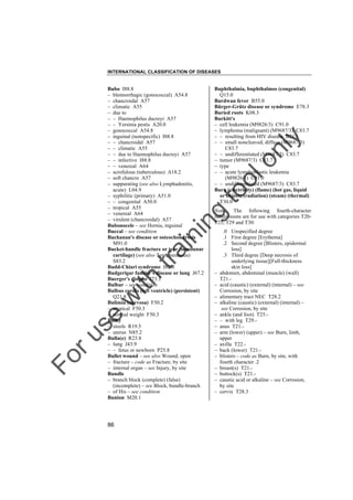 INTERNATIONAL CLASSIFICATION OF DISEASES

to
o

lo
nl
y

Buphthalmia, buphthalmos (congenital)
Q15.0
Burdwan fever B55.0
Bürger-Grütz disease or syndrome E78.3
Buried roots K08.3
Burkitt's
– cell leukemia (M9826/3) C91.0
– lymphoma (malignant) (M9687/3) C83.7
– – resulting from HIV disease B21.1
– – small noncleaved, diffuse (M9687/3)
C83.7
– – undifferentiated (M9687/3) C83.7
– tumor (M9687/3) C83.7
– type
– – acute lymphoblastic leukemia
(M9826/3) C91.0
– – undifferentiated (M9687/3) C83.7
Burn (electricity) (flame) (hot gas, liquid
or object) (radiation) (steam) (thermal)
T30.0
Note: The following fourth-character
subdivisions are for use with categories T20T25, T29 and T30:

Fo

ru

se

w

ith

tra

in

in

g

Bubo I88.8
– blennorrhagic (gonococcal) A54.8
– chancroidal A57
– climatic A55
– due to
– – Haemophilus ducreyi A57
– – Yersinia pestis A20.0
– gonococcal A54.8
– inguinal (nonspecific) I88.8
– – chancroidal A57
– – climatic A55
– – due to Haemophilus ducreyi A57
– – infective I88.8
– – venereal A64
– scrofulous (tuberculous) A18.2
– soft chancre A57
– suppurating (see also Lymphadenitis,
acute) L04.9
– syphilitic (primary) A51.0
– – congenital A50.0
– tropical A55
– venereal A64
– virulent (chancroidal) A57
Bubonocele – see Hernia, inguinal
Buccal – see condition
Buchanan's disease or osteochondrosis
M91.0
Bucket-handle fracture or tear (semilunar
cartilage) (see also Tear, meniscus)
S83.2
Budd-Chiari syndrome I82.0
Budgerigar fancier's disease or lung J67.2
Buerger's disease I73.1
Bulbar – see condition
Bulbus cordis (left ventricle) (persistent)
Q21.8
Bulimia (nervosa) F50.2
– atypical F50.3
– normal weight F50.3
Bulky
– stools R19.5
– uterus N85.2
Bulla(e) R23.8
– lung J43.9
– – fetus or newborn P25.8
Bullet wound – see also Wound, open
– fracture – code as Fracture, by site
– internal organ – see Injury, by site
Bundle
– branch block (complete) (false)
(incomplete) – see Block, bundle-branch
– of His – see condition
Bunion M20.1

86

–
–
–
–
–
–
–
–
–
–
–
–
–
–
–

.0 Unspecified degree
.1 First degree [Erythema]
.2 Second degree [Blisters, epidermal
loss]
.3 Third degree [Deep necrosis of
underlying tissue][Full-thickness
skin loss]
abdomen, abdominal (muscle) (wall)
T21.acid (caustic) (external) (internal) – see
Corrosion, by site
alimentary tract NEC T28.2
alkaline (caustic) (external) (internal) –
see Corrosion, by site
ankle (and foot) T25.– with leg T29.anus T21.arm (lower) (upper) – see Burn, limb,
upper
axilla T22.back (lower) T21.blisters – code as Burn, by site, with
fourth character .2
breast(s) T21.buttock(s) T21.caustic acid or alkaline – see Corrosion,
by site
cervix T28.3

 