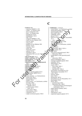 INTERNATIONAL CLASSIFICATION OF DISEASES

C

to
o

lo
nl
y

Calcification––continued
– cortex (brain) – see Calcification, cerebral
– dental pulp (nodular) K04.2
– dentinal papilla K00.4
– falx cerebri G96.1
– gallbladder K82.8
– general E83.5
– heart (see also Degeneration, myocardial)
I51.5
– – valve – see Endocarditis
– intervertebral cartilage or disk
(postinfective) M51.8
– intracranial – see Calcification, cerebral
– joint M25.8
– kidney N28.8
– – tuberculous B90.1† N29.1"
– larynx (senile) J38.7
– lens H26.8
– lung (active) (postinfectional) J98.4
– – tuberculous B90.9
– lymph gland or node (postinfectional)
I89.8
– – tuberculous B90.8
– massive (paraplegic) M61.2
– meninges (cerebral) (spinal) G96.1
– metastatic E83.5
– Mönckeberg's I70.2
– muscle M61.9
– – due to burns M61.3
– – paralytic M61.2
– – specified NEC M61.4
– myocardium, myocardial (see also
Degeneration, myocardial) I51.5
– ovary N83.8
– pancreas K86.8
– penis N48.8
– periarticular M25.8
– pericardium (see also Pericarditis) I31.1
– pineal gland E34.8
– pleura J94.8
– – postinfectional J94.8
– – tuberculous NEC B90.9
– – – with bacteriological and histological
confirmation A15.6
– pulpal (dental) (nodular) K04.2
– sclera H15.8
– spleen D73.8
– subcutaneous L94.2
– suprarenal (capsule) (gland) E27.4

Fo

ru

se

w

ith

tra

in

in

g

Cachexia R64
– cancerous (M8000/3) C80
– cardiac – see Disease, heart
– due to malnutrition E41
– heart – see Disease, heart
– hypophyseal E23.0
– hypopituitary E23.0
– lead T56.0
– malignant (M8000/3) C80
– marsh (see also Malaria) B54
– nervous F48.0
– old age R54
– paludal (see also Malaria) B54
– pituitary E23.0
– saturnine T56.0
– senile R54
– Simmonds' E23.0
– splenica D73.0
– strumipriva E03.4
– tuberculous NEC (see also Tuberculosis)
A16.9
Café au lait spots L81.3
Caffey's syndrome M89.8
Caisson disease T70.3
Cake kidney Q63.1
Caked breast (postpartum) (puerperal)
O92.2
Calabar swelling B74.3
Calcaneo-apophysitis M92.8
Calcareous – see condition
Calcicosis J62.8
Calcification
– adrenal (capsule) (gland) E27.4
– – tuberculous B90.8† E35.1"
– aorta I70.0
– artery (annular) – see Arteriosclerosis
– auricle (ear) H61.1
– basal ganglia G23.8
– bladder N32.8
– brain (cortex) – see Calcification, cerebral
– bronchus J98.0
– bursa NEC M71.4
– – shoulder M75.3
– cerebral (cortex) G93.8
– – artery I67.2
– cervix (uteri) N88.8
– choroid plexus G93.8
– conjunctiva H11.1
– corpus cavernosum (penis) N48.8

90

 