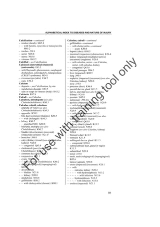 ALPHABETICAL INDEX TO DISEASES AND NATURE OF INJURY

tra

in

in

g

to
o

lo
nl
y

Calculus, calculi––continued
– gallbladder––continued
– – with cholecystitis––continued
– – – acute K80.0
– hepatic (duct) K80.5
– intestinal (impaction) (obstruction) K56.4
– kidney (impacted) (multiple) (pelvis)
(recurrent) (staghorn) N20.0
– – with calculus, ureter – see Calculus,
ureter, with calculus, kidney
– – congenital Q63.8
– lacrimal passages H04.5
– liver (impacted) K80.5
– lung J98.4
– nephritic (impacted) (recurrent) (see also
Calculus, kidney) N20.0
– nose J34.8
– pancreas (duct) K86.8
– parotid duct or gland K11.5
– pelvis, encysted (see also Calculus,
kidney) N20.0
– prostate N42.0
– pulmonary J98.4
– pyelitis (impacted) (recurrent) N20.9
– – with hydronephrosis N13.2
– pyelonephritis (impacted) (recurrent)
N20.9
– – with hydronephrosis N13.2
– renal (impacted) (recurrent) (see also
Calculus, kidney) N20.0
– – congenital Q63.8
– salivary (duct) (gland) K11.5
– seminal vesicle N50.8
– staghorn (see also Calculus, kidney)
N20.0
– Stensen's duct K11.5
– stomach K31.8
– sublingual duct or gland K11.5
– – congenital Q38.4
– submandibular duct, gland or region
K11.5
– suburethral N21.8
– tonsil J35.8
– tooth, teeth (subgingival) (supragingival)
K03.6
– tunica vaginalis N50.8
– ureter (impacted) (recurrent) N20.1
– – with
– – – calculus, kidney N20.2
– – – – with hydronephrosis N13.2
– – – – – with infection N13.6
– – – hydronephrosis N13.2
– – – – with infection N13.6
– urethra (impacted) N21.1

Fo

ru

se

w

ith

Calcification––continued
– tendon (sheath) M65.8
– – with bursitis, synovitis or tenosynovitis
M65.2
– trachea J39.8
– ureter N28.8
– uterus N85.8
– vitreous H43.2
Calcified – see Calcification
Calcinosis (interstitial) (tumoral)
(universalis) E83.5
– with Raynaud's phenomenon, esophageal
dysfunction, sclerodactyly, telangiectasia
(CREST syndrome) M34.1
– circumscripta (skin) L94.2
– cutis L94.2
Calcium
– deposits – see Calcification, by site
– metabolism disorder E83.5
– salts or soaps in vitreous (body) H43.2
Calciuria R82.9
Calculi – see Calculus
Calculosis, intrahepatic (see also
Choledocholithiasis) K80.5
Calculus, calculi, calculous
– ampulla of Vater (see also
Choledocholithiasis) K80.5
– appendix K38.1
– bile duct (common) (hepatic) K80.5
– – with cholangitis K80.3
– biliary K80.2
– – specified NEC K80.8
– bilirubin, multiple (see also
Cholelithiasis) K80.2
– bladder (diverticulum) (encysted)
(impacted) (urinary) N21.0
– bronchus J98.0
– calyx (kidney) (renal) (see also Calculus,
kidney) N20.0
– – congenital Q63.8
– cholesterol (pure) (solitary) (see also
Cholelithiasis) K80.2
– common duct (bile) K80.5
– conjunctiva H11.1
– cystic N21.0
– – duct (see also Cholelithiasis) K80.2
– dental (subgingival) (supragingival)
K03.6
– diverticulum
– – bladder N21.0
– – kidney N20.0
– epididymis N50.8
– gallbladder K80.2
– – with cholecystitis (chronic) K80.1

91

 