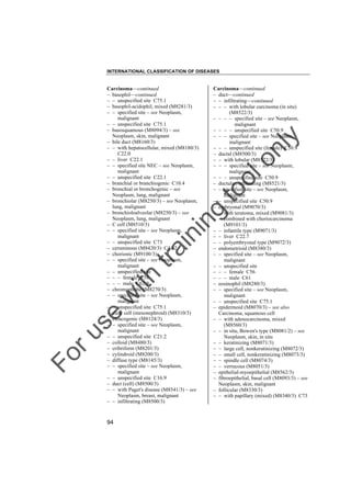 INTERNATIONAL CLASSIFICATION OF DISEASES

to
o

lo
nl
y

Carcinoma––continued
– duct––continued
– – infiltrating––continued
– – – with lobular carcinoma (in situ)
(M8522/3)
– – – – specified site – see Neoplasm,
malignant
– – – – unspecified site C50.9
– – – specified site – see Neoplasm,
malignant
– – – unspecified site (female) C50.9
– ductal (M8500/3)
– – with lobular (M8522/3)
– – – specified site – see Neoplasm,
malignant
– – – unspecified site C50.9
– ductular, infiltrating (M8521/3)
– – specified site – see Neoplasm,
malignant
– – unspecified site C50.9
– embryonal (M9070/3)
– – with teratoma, mixed (M9081/3)
– – combined with choriocarcinoma
(M9101/3)
– – infantile type (M9071/3)
– – liver C22.7
– – polyembryonal type (M9072/3)
– endometrioid (M8380/3)
– – specified site – see Neoplasm,
malignant
– – unspecified site
– – – female C56
– – – male C61
– eosinophil (M8280/3)
– – specified site – see Neoplasm,
malignant
– – unspecified site C75.1
– epidermoid (M8070/3) – see also
Carcinoma, squamous cell
– – with adenocarcinoma, mixed
(M8560/3)
– – in situ, Bowen's type (M8081/2) – see
Neoplasm, skin, in situ
– – keratinizing (M8071/3)
– – large cell, nonkeratinizing (M8072/3)
– – small cell, nonkeratinizing (M8073/3)
– – spindle cell (M8074/3)
– – verrucous (M8051/3)
– epithelial-myoepithelial (M8562/3)
– fibroepithelial, basal cell (M8093/3) – see
Neoplasm, skin, malignant
– follicular (M8330/3)
– – with papillary (mixed) (M8340/3) C73

Fo

ru

se

w

ith

tra

in

in

g

Carcinoma––continued
– basophil––continued
– – unspecified site C75.1
– basophil-acidophil, mixed (M8281/3)
– – specified site – see Neoplasm,
malignant
– – unspecified site C75.1
– basosquamous (M8094/3) – see
Neoplasm, skin, malignant
– bile duct (M8160/3)
– – with hepatocellular, mixed (M8180/3)
C22.0
– – liver C22.1
– – specified site NEC – see Neoplasm,
malignant
– – unspecified site C22.1
– branchial or branchiogenic C10.4
– bronchial or bronchogenic – see
Neoplasm, lung, malignant
– bronchiolar (M8250/3) – see Neoplasm,
lung, malignant
– bronchioloalveolar (M8250/3) – see
Neoplasm, lung, malignant
– C cell (M8510/3)
– – specified site – see Neoplasm,
malignant
– – unspecified site C73
– ceruminous (M8420/3) C44.2
– chorionic (M9100/3)
– – specified site – see Neoplasm,
malignant
– – unspecified site
– – – female C58
– – – male C62.9
– chromophobe (M8270/3)
– – specified site – see Neoplasm,
malignant
– – unspecified site C75.1
– clear cell (mesonephroid) (M8310/3)
– cloacogenic (M8124/3)
– – specified site – see Neoplasm,
malignant
– – unspecified site C21.2
– colloid (M8480/3)
– cribriform (M8201/3)
– cylindroid (M8200/3)
– diffuse type (M8145/3)
– – specified site – see Neoplasm,
malignant
– – unspecified site C16.9
– duct (cell) (M8500/3)
– – with Paget's disease (M8541/3) – see
Neoplasm, breast, malignant
– – infiltrating (M8500/3)

94

 