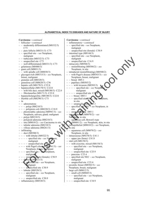 ALPHABETICAL INDEX TO DISEASES AND NATURE OF INJURY

tra

in

in

g

to
o

lo
nl
y

Carcinoma––continued
– inflammatory––continued
– – specified site – see Neoplasm,
malignant
– – unspecified site (female) C50.9
– intestinal type (M8144/3)
– – specified site – see Neoplasm,
malignant
– – unspecified site C16.9
– intracystic (M8504/3)
– – noninfiltrating (M8504/2) – see
Neoplasm, in situ
– intraductal (noninfiltrating) (M8500/2)
– – with Paget's disease (M8543/3) – see
Neoplasm, breast, malignant
– – breast D05.1
– – papillary (M8503/2)
– – – with invasion (M8503/3)
– – – – specified site – see Neoplasm,
malignant
– – – – unspecified site C50.9
– – – breast D05.1
– – – specified site NEC – see Neoplasm,
in situ
– – – unspecified site D05.1
– – specified site NEC – see Neoplasm, in
situ
– – unspecified site D05.1
– intraepidermal (M8070/2) – see
Neoplasm, in situ
– – squamous cell, Bowen's type
(M8081/2) – see Neoplasm, skin, in situ
– intraepithelial (M8010/2) – see Neoplasm,
in situ
– – squamous cell (M8070/2) – see
Neoplasm, in situ
– intraosseous (M9270/3) C41.1
– – upper jaw (bone) C41.0
– islet cell (M8150/3)
– – with exocrine, mixed (M8154/3)
– – – specified site – see Neoplasm,
malignant
– – – unspecified site C25.9
– – pancreas C25.4
– – specified site NEC – see Neoplasm,
malignant
– – unspecified site C25.4
– juvenile, breast (M8502/3) – see
Neoplasm, breast, malignant
– large cell (M8012/3)
– – small cell (M8045/3)
– – – specified site – see Neoplasm,
malignant
– – – unspecified site C34.9

Fo

ru

se

w

ith

Carcinoma––continued
– follicular––continued
– – moderately differentiated (M8332/3)
C73
– – pure follicle (M8331/3) C73
– – specified site – see Neoplasm,
malignant
– – trabecular (M8332/3) C73
– – unspecified site C73
– – well differentiated (M8331/3) C73
– gelatinous (M8480/3)
– giant cell (M8031/3)
– – with spindle cell (M8030/3)
– glycogen-rich (M8315/3) – see Neoplasm,
breast, malignant
– granular cell (M8320/3)
– granulosa cell (M8620/3) C56
– hepatic cell (M8170/3) C22.0
– hepatocellular (M8170/3) C22.0
– – with bile duct, mixed (M8180/3) C22.0
– – fibrolamellar (M8171/3) C22.0
– hepatocholangiolitic (M8180/3) C22.0
– Hurthle cell (M8290/3) C73
– in
– – adenomatous
– – – polyp (M8210/3)
– – – polyposis coli (M8220/3) C18.9
– – pleomorphic adenoma (M8941/3) – see
Neoplasm, salivary gland, malignant
– – polyp (M8210/3)
– – polypoid adenoma (M8210/3)
– – situ (M8010/2) – see Carcinoma in situ
– – tubular adenoma (M8210/3)
– – villous adenoma (M8261/3)
– infiltrating
– – duct (M8500/3)
– – – with lobular (M8522/3)
– – – – specified site – see Neoplasm,
malignant
– – – – unspecified site C50.9
– – – with Paget's disease (M8541/3) – see
Neoplasm, breast, malignant
– – – specified site – see Neoplasm,
malignant
– – – unspecified site (female) C50.9
– – ductular (M8521/3)
– – – specified site – see Neoplasm,
malignant
– – – unspecified site C50.9
– – lobular (M8520/3)
– – – specified site – see Neoplasm,
malignant
– – – unspecified site C50.9
– inflammatory (M8530/3)

95

 