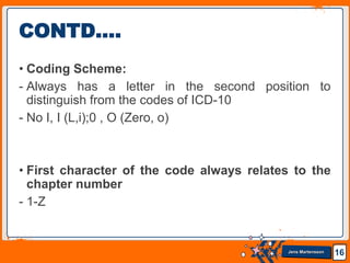 Jens Martensson
• Coding Scheme:
- Always has a letter in the second position to
distinguish from the codes of ICD-10
- No I, I (L,i);0 , O (Zero, o)
• First character of the code always relates to the
chapter number
- 1-Z
16
CONTD….
 