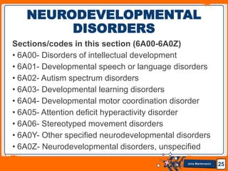 Jens Martensson
Sections/codes in this section (6A00-6A0Z)
• 6A00- Disorders of intellectual development
• 6A01- Developmental speech or language disorders
• 6A02- Autism spectrum disorders
• 6A03- Developmental learning disorders
• 6A04- Developmental motor coordination disorder
• 6A05- Attention deficit hyperactivity disorder
• 6A06- Stereotyped movement disorders
• 6A0Y- Other specified neurodevelopmental disorders
• 6A0Z- Neurodevelopmental disorders, unspecified
25
NEURODEVELOPMENTAL
DISORDERS
 
