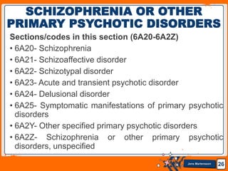 Jens Martensson
Sections/codes in this section (6A20-6A2Z)
• 6A20- Schizophrenia
• 6A21- Schizoaffective disorder
• 6A22- Schizotypal disorder
• 6A23- Acute and transient psychotic disorder
• 6A24- Delusional disorder
• 6A25- Symptomatic manifestations of primary psychotic
disorders
• 6A2Y- Other specified primary psychotic disorders
• 6A2Z- Schizophrenia or other primary psychotic
disorders, unspecified
26
SCHIZOPHRENIA OR OTHER
PRIMARY PSYCHOTIC DISORDERS
 