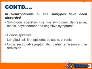 Jens Martensson
In Schizophrenia all the subtypes have been
discarded
• Symptoms specifier- +ve, -ve symptoms, depressive,
manic, psychomotor and cognitive symptoms
• Course specifier
- Longitudinal- first episode, episodic, chronic
- Cross sectional- symptomatic, partial remission and in
remission
27
CONTD….
 