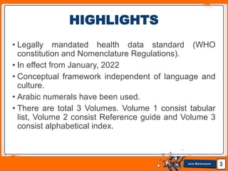 Jens Martensson
• Legally mandated health data standard (WHO
constitution and Nomenclature Regulations).
• In effect from January, 2022
• Conceptual framework independent of language and
culture.
• Arabic numerals have been used.
• There are total 3 Volumes. Volume 1 consist tabular
list, Volume 2 consist Reference guide and Volume 3
consist alphabetical index.
3
HIGHLIGHTS
 